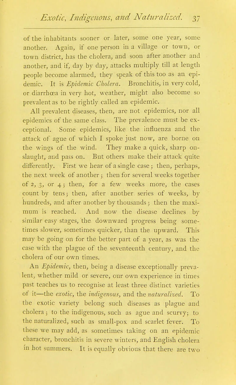 of the inhabitants sooner or later, some one year, some another. Again, if one person in a village or town, or town district, has the cholera, and soon after another and another, and if, day by day, attacks multiply till at length people become alarmed, they speak of this too as an epi- demic. It is Epidemic Cholera. Bronchitis, in very cold, or diarrhoea in very hot, weather, might also become so prevalent as to be rightly called an epidemic. All prevalent diseases, then, are not epidemics, nor all epidemics of the same class. The prevalence must be ex- ceptional. Some epidemics, like the influenza and the attack of ague of which I spoke just now, are borne on the wings of the wind. They make a quick, sharp on- slaught, and pass on. But others make their attack, quite differently. First we hear of a single case ; then, perhaps, the next week of another; then for several weeks together of 2, 3, or 4; then, for a few weeks more, the cases count by tens; then, after another series of weeks, by hundreds, and after another by thousands 5 then the maxi- mum is reached. And now the disease declines by similar easy stages, the downward progress being some- times slower, sometimes quicker, than the upward. This may be going on for the better part of a year, as was the case with the plague of the seventeenth century, and the cholera of our own times. An Epidemic, then, being a disease exceptionally preva- lent, whether mild or severe, our own experience in times past teaches us to recognise at least three distinct varieties of it—the exotic, the indigenous, and the naturalized. To the exotic variety belong such diseases as plague and cholera ; to the indigenous, such as ague and scurvy; to the naturalized, such as small-pox and scarlet fever. To these we may add, as sometimes taking on an epidemic character, bronchitis in severe winters, and English cholera in hot summers. It is equally obvious that there are two