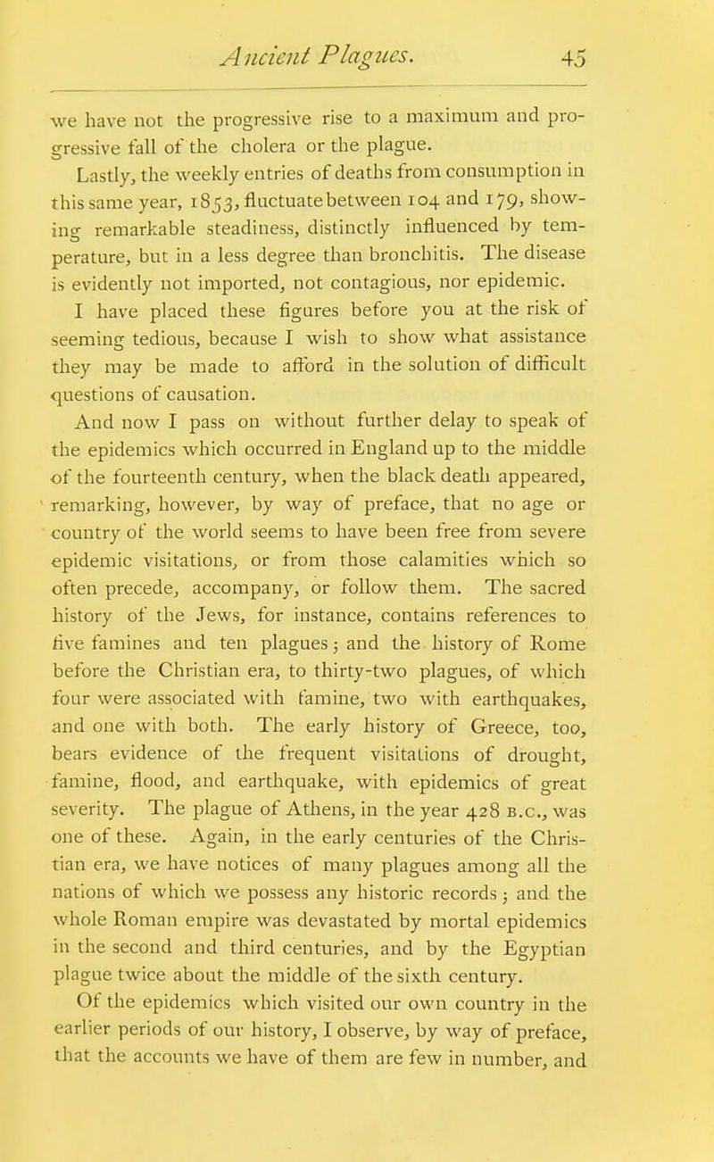 we have not the progressive rise to a maximum and pro- gressive fall of the cholera or the plague. Lastly, the weekly entries of deaths from consumption in this same year, 1853, fluctuate between 104 and 179, show- ing remarkable steadiness, distinctly influenced by tem- perature, but in a less degree than bronchitis. The disease is evidently not imported, not contagious, nor epidemic. I have placed these figures before you at the risk of seeming tedious, because I wish to show what assistance they may be made to afford in the solution of difficult questions of causation. And now I pass on without further delay to speak of the epidemics which occurred in England up to the middle of the fourteenth century, when the black death appeared, remarking, however, by way of preface, that no age or country of the world seems to have been free from severe epidemic visitations, or from those calamities which so often precede, accompany, or follow them. The sacred history of the Jews, for instance, contains references to five famines and ten plagues 3 and the history of Rome before the Christian era, to thirty-two plagues, of which four were associated with famine, two with earthquakes, and one with both. The early history of Greece, too, bears evidence of the frequent visitations of drought, famine, flood, and earthquake, with epidemics of great severity. The plague of Athens, in the year 428 b.c, was one of these. Again, in the early centuries of the Chris- tian era, we have notices of many plagues among all the nations of which we possess any historic records; and the whole Roman empire was devastated by mortal epidemics in the second and third centuries, and by the Egyptian plague twice about the middle of the sixth century. Of the epidemics which visited our own country in the earlier periods of our history, I observe, by way of preface, that the accounts we have of them are few in number, and