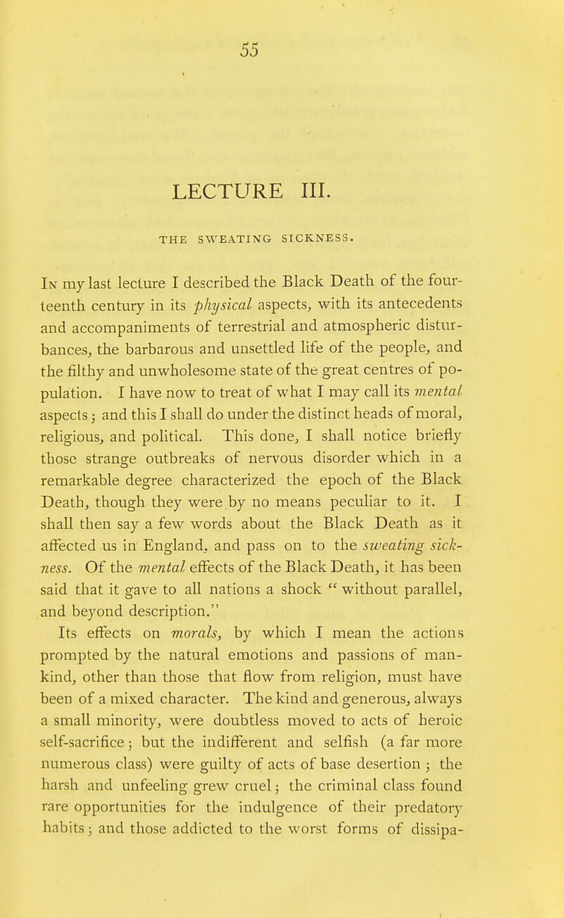 LECTURE III. THE SWEATING SICKNESS. In my last lecture I described the Black Death of the four- teenth century in its physical aspects, with its antecedents and accompaniments of terrestrial and atmospheric distur- bances, the barbarous and unsettled life of the people, and the filthy and unwholesome state of the great centres of po- pulation. I have now to treat of what I may call its mental aspects; and this I shall do under the distinct heads of moral, religious, and political. This done, I shall notice briefly those stranare outbreaks of nervous disorder which in a remarkable degree characterized the epoch of the Black Death, though they were by no means peculiar to it. I shall then say a few words about the Black Death as it affected us in England, and pass on to the sweating sick- ness. Of the mental effects of the Black Death, it has been said that it gave to all nations a shock  without parallel, and beyond description. Its effects on morals, by which I mean the actions prompted by the natural emotions and passions of man- kind, other than those that flow from religion, must have been of a mixed character. The kind and generous, always a small minority, were doubtless moved to acts of heroic self-sacrifice; but the indifferent and selfish (a far more numerous class) were guilty of acts of base desertion ; the harsh and unfeeling grew cruel; the criminal class found rare opportunities for the indulgence of their predatory habits; and those addicted to the worst forms of dissipa- i