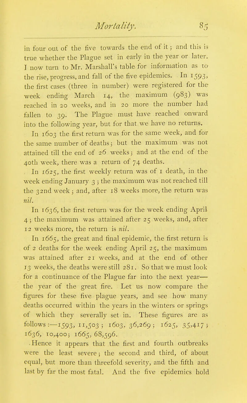 in four out of the rive towards the end of it; and this is true whether the Plague set in early in the year or later. I now turn to Mr. Marshall's table for information as to the rise, progress, and fall of the five epidemics. In 1593, the first cases (three in number) were registered for the week ending March 14, the maximum (983) was reached in 20 weeks, and in 20 more the number had fallen to 39. The Plague must have reached onward into the following year, but for that we have no returns. In 1603 the first return was for the same week, and for the same number of deaths; but the maximum was not attained till the end of 26 weeks; and at the end of the 40th week, there was a return of 74 deaths. In 1625, the first weekly return was of 1 death, in the week ending January 3 ; the maximum was not reached till the 32nd week; and, after 18 weeks more, the return was nil. In 1636, the first return was for the week ending April 4; the maximum was attained after 25 weeks, and, after 12 weeks more, the return is ml. In 1665, the great and final epidemic, the first return is of 2 deaths for the week ending April 25, the maximum was attained after 21 weeks, and at the end of other 13 weeks, the deaths were still 281. So that we must look for a continuance of the Plague far into the next year— the year of the great fire. Let us now compare the figures for these five plague years, and see how many deaths occurred within the years in the winters or springs of which they severally set in. These figures are as follows :—1593, 11,503 ; 1603,36,269; 1625, 35.417) 1636, 10,400; 1665, 68,596. • Hence it appears that the first and fourth outbreaks were the least severe; the second and third, of about equal, but more than threefold severity, and the fifth and last by far the most fatal. And the five epidemics hold