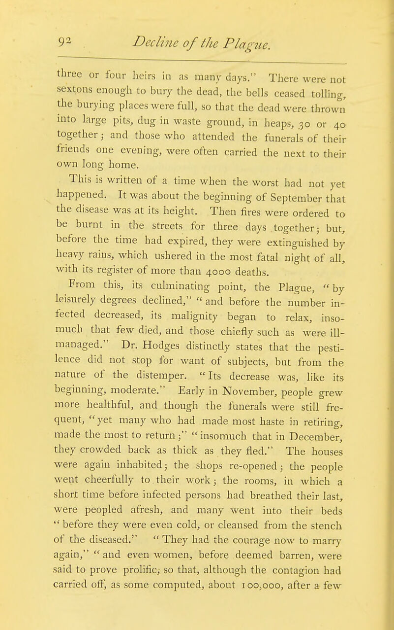 three or four heirs in as many days. There were not sextons enough to bury the dead, the bells ceased tolling, the burying places were full, so that the dead were thrown into large pits, dug in waste ground, in heaps, 30 or 40 together 5 and those who attended the funerals of their friends one evening, were often carried the next to their own long home. This is written of a time when the worst had not yet happened. It was about the beginning of September that the disease was at its height. Then fires were ordered to be burnt in the streets for three days together; but, before the time had expired, they were extinguished by heavy rains, which ushered in the most fatal night of all, with its register of more than 4000 deaths. From this, its culminating point, the Plague, by leisurely degrees declined, « and before the number in- fected decreased, its malignity began to relax, inso- much that few died, and those chiefly such as were ill- managed. Dr. Hodges distinctly states that the pesti- lence did not stop for want of subjects, but from the nature of the distemper. Its decrease was, like its beginning, moderate. Early in November, people grew more healthful, and though the funerals were still fre- quent, yet many who had made most haste in retiring, made the most to returninsomuch that in December, they crowded back as thick as they fled. The houses were again inhabited; the shops re-opened; the people went cheerfully to their work 5 the rooms, in which a short time before infected persons had breathed their last, were peopled afresh, and many went into their beds  before they were even cold, or cleansed from the stench of the diseased.  They had the courage now to marry again, and even women, before deemed barren, were said to prove prolific; so that, although the contagion had carried off, as some computed, about 1 oo;ooo, after a few