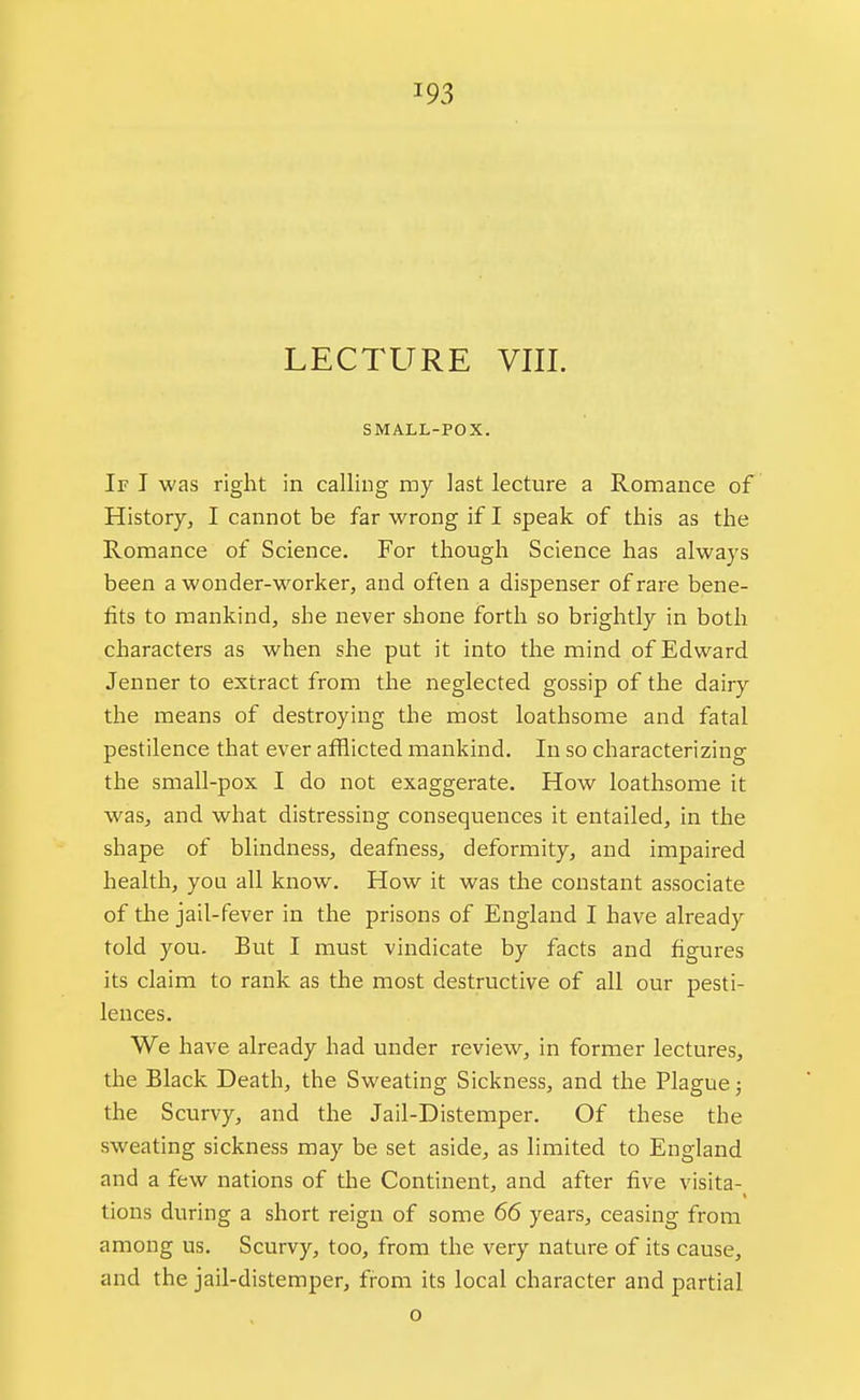 SMALL-POX. If I was right in calling my last lecture a Romance of History, I cannot be far wrong if I speak of this as the Romance of Science. For though Science has always been a wonder-worker, and often a dispenser of rare bene- fits to mankind, she never shone forth so brightly in both characters as when she put it into the mind of Edward Jenner to extract from the neglected gossip of the dairy the means of destroying the most loathsome and fatal pestilence that ever afflicted mankind. In so characterizing the small-pox I do not exaggerate. How loathsome it was, and what distressing consequences it entailed, in the shape of blindness, deafness, deformity, and impaired health, you all know. How it was the constant associate of the jail-fever in the prisons of England I have already told you. But I must vindicate by facts and figures its claim to rank as the most destructive of all our pesti- lences. We have already had under review, in former lectures, the Black Death, the Sweating Sickness, and the Plague; the Scurvy, and the Jail-Distemper. Of these the sweating sickness may be set aside, as limited to England and a few nations of the Continent, and after five visita- tions during a short reign of some 66 years, ceasing from among us. Scurvy, too, from the very nature of its cause, and the jail-distemper, from its local character and partial o