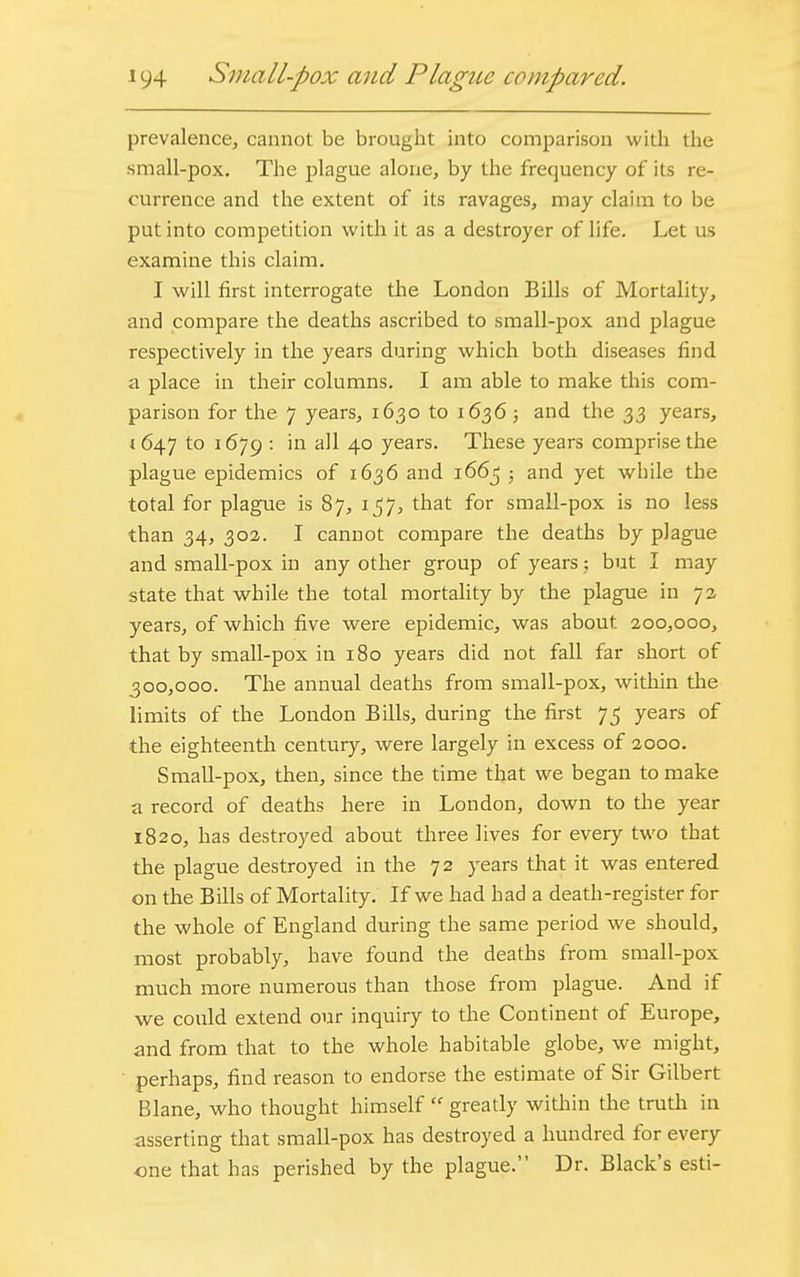 prevalence, cannot be brought into comparison with the small-pox. The plague alone, by the frequency of its re- currence and the extent of its ravages, may claim to be put into competition with it as a destroyer of life. Let us examine this claim. I will first interrogate the London Bills of Mortality, and compare the deaths ascribed to small-pox and plague respectively in the years during which both diseases find a place in their columns. I am able to make this com- parison for the 7 years, 1630 to 1636; and the 33 years, 1647 to 1679 : in all 40 years. These years comprise the plague epidemics of 1636 and 1663 ■ and yet wbile the total for plague is 87, 157, that for small-pox is no less than 34, 302. I cannot compare the deaths by plague and small-pox in any other group of years; but I may state that while the total mortality by the plague in 73 years, of which five were epidemic, was about. 200,000, that by small-pox in 180 years did not fall far short of 300,000. The annual deaths from small-pox, within the limits of the London Bills, during the first 75 years of the eighteenth century, were largely in excess of 2000. Small-pox, then, since the time that we began to make a record of deaths here in London, down to the year 1820, has destroyed aboiTt three lives for every two that the plague destroyed in the 72 years that it was entered on the Bills of Mortality. If we had had a death-register for the whole of England during the same period we should, most probably, have found the deaths from small-pox much more numerous than those from plague. And if we could extend our inquiry to the Continent of Europe, and from that to the whole habitable globe, we might, perhaps, find reason to endorse the estimate of Sir Gilbert Blane, who thought himself « greatly within the truth in asserting that small-pox has destroyed a hundred for every one that has perished by the plague. Dr. Black's esti-