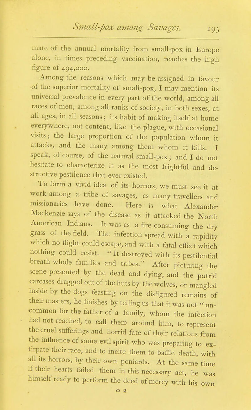 Small-pox among Savages. mate of the annual mortality from small-pox in Europe alone, in times preceding vaccination, reaches the high figure of 494,000. Among the reasons which may be assigned in favour of the superior mortality of small-pox, I may mention its ■universal prevalence in every part of the world, among all races of men, among all ranks of society, in both sexes, at all ages, in all seasons; its habit of making itself at home everywhere, not content, like the plague, with occasional visits j the large proportion of the population whom it attacks, and the many among them whom it kills. I speak, of course, of the natural small-pox 5 and I do not hesitate to characterize it as the most frightful and de- structive pestilence that ever existed. To form a vivid idea of its horrors, we must see it at work among a tribe of savages, as many travellers and missionaries have done. Here is what Alexander Mackenzie says of the disease as it attacked the North American Indians. It was as a fire consuming the dry grass of the field. The infection spread with a rapidity which no flight could escape, and with a fatal effect which nothing could resist. « It destroyed with its pestilential breath whole families and tribes. After picturing the scene presented by the dead and dying, and the putrid carcases dragged out of the huts by the wolves, or man-led inside by the dogs feasting on the disfigured remains of their masters, he finishes by telling us that it was not un- common for the father of a family, whom the infection had not reached, to call them around him, to represent the cruel sufferings and horrid fate of their relations from the influence of some evil spirit who was preparing to ex- tirpate their race, and to incite them to baffle death, with all its horrors, by their own poniards. At the same time if their hearts failed them in this necessary act, he was himself ready to perform the deed of mercy with his own