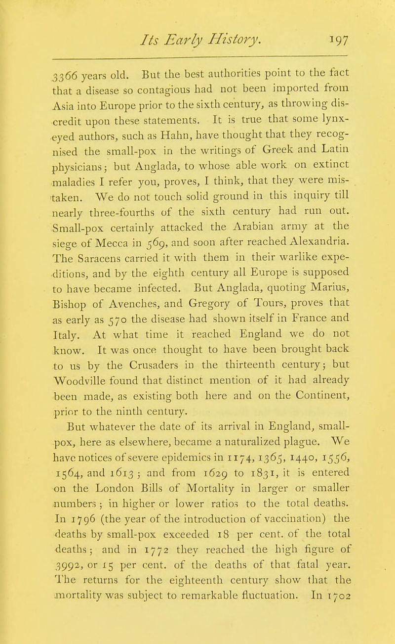 Its Early History. 397 3366 years old. But the best authorities point to the fact that a disease so contagious had not been imported from Asia into Europe prior to the sixth century, as throwing dis- credit upon these statements. It is true that some lynx- eyed authors, such as Hahn, have thought that they recog- nised the small-pox in the writings of Greek and Latin physicians; but Anglada, to whose able work on extinct maladies I refer you, proves, I think, that they were mis- taken. We do not touch solid ground in this inquiry till nearly three-fourths of the sixth century had run out. Small-pox certainly attacked the Arabian army at the siege of Mecca in 569, and soon after reached Alexandria. The Saracens carried it with them in their warlike expe- ditions, and by the eighth century all Europe is supposed to have became infected. But Anglada, quoting Marius, Bishop of Avenches, and Gregory of Tours, proves that as early as 570 the disease had shown itself in France and Italy. At what time it reached England we do not know. It was once thought to have been brought back to us by the Crusaders in the thirteenth century; but Woodville found that distinct mention of it had already been made, as existing both here and on the Continent, prior to the ninth century. But whatever the date of its arrival in England, small- pox, here as elsewhere, became a naturalized plague. We have notices of severe epidemics in 1174,1365, 1440, 1556, 1564, and 1613 5 and from 1629 to 1831, it is entered on the London Bills of Mortality in larger or smaller numbers ; in higher or lower ratios to the total deaths. In 1796 (the year of the introduction of vaccination) the deaths by small-pox exceeded 18 per cent, of the total deaths; and in 1772 they reached the high figure of 3992, or 15 per cent, of the deaths of that fatal year. The returns for the eighteenth century show that the mortality was subject to remarkable fluctuation. In 1702