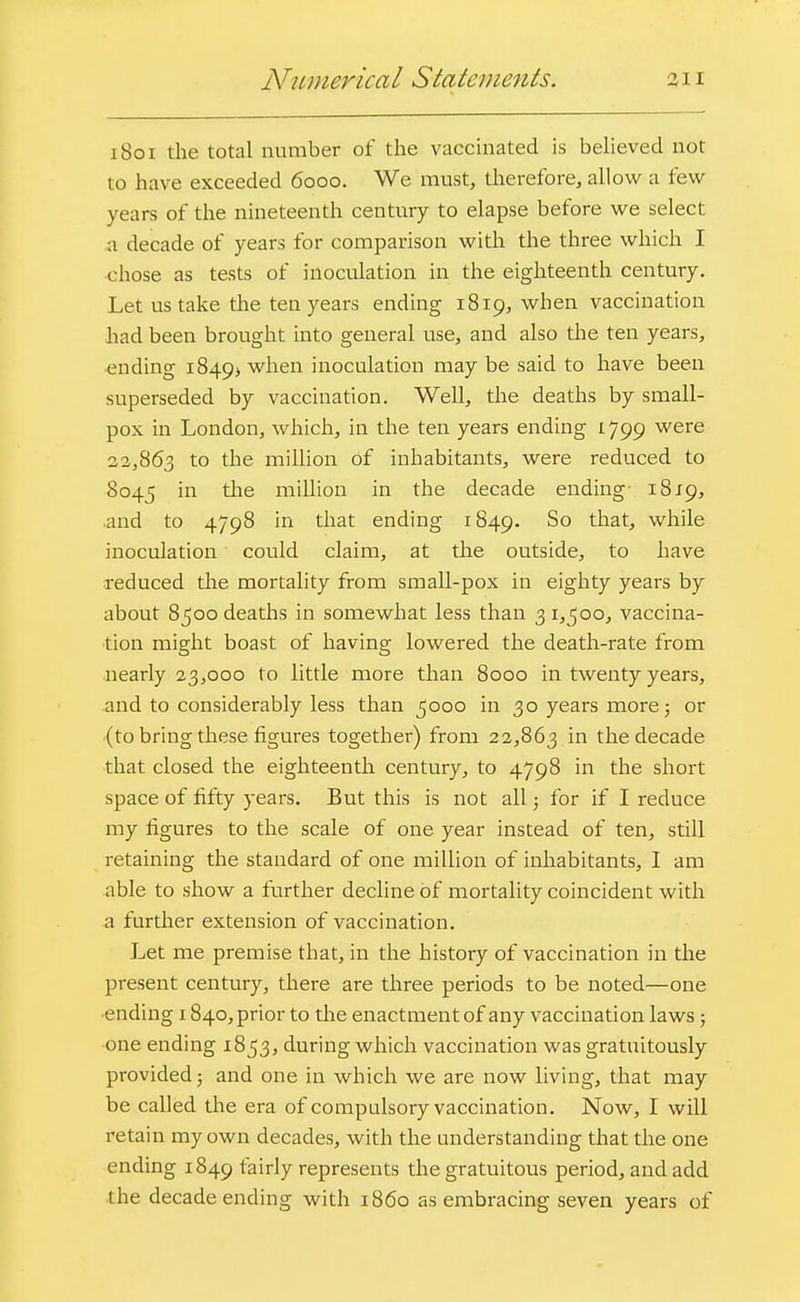 iVumerical Statements. 311 1801 the total number of the vaccinated is believed not to have exceeded 6000. We must, therefore, allow a few years of the nineteenth century to elapse before we select a decade of years for comparison with the three which I chose as tests of inoculation in the eighteenth century. Let us take the ten years ending 1819, when vaccination had been brought into general use, and also the ten years, ending 1849^ wnen inoculation may be said to have been superseded by vaccination. Well, the deaths by small- pox in London, which, in the ten years ending 1799 were 22,863 to the million of inhabitants, were reduced to 8045 m tne million m tne decade ending 1819, and to 4798 in that ending 1849. So that, while inoculation could claim, at the outside, to have reduced the mortality from small-pox in eighty years by about 8500 deaths in somewhat less than 3 1,500, vaccina- tion might boast of having lowered the death-rate from nearly 23,000 to little more than 8000 in twenty years, and to considerably less than 5000 in 30 years more; or (to bring these figures together) from 22,863 in the decade that closed the eighteenth century, to 4798 in the short space of fifty years. But this is not all; for if I reduce my figures to the scale of one year instead of ten, still retaining the standard of one million of inhabitants, I am able to show a further decline of mortality coincident with a further extension of vaccination. Let me premise that, in the history of vaccination in the present century, there are three periods to be noted—one ending 1840, prior to the enactment of any vaccination laws; one ending 1853, during which vaccination was gratuitously provided; and one in which we are now living, that may be called the era of compulsory vaccination. Now, I will retain my own decades, with the understanding that the one ending 1849 fairly represents the gratuitous period, and add the decade ending with i860 as embracing seven years of