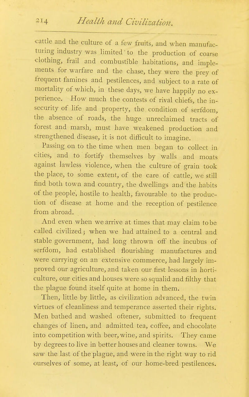 - 14 Hmlth and Civilization. cattle and the culture of a few fruits, and when manufac- turing industry-was limited to the production of coarse clothing, frail and combustible habitations, and imple- ments for warfare and the chase, they were the prey of frequent famines and pestilences, and subject to a rate of mortality of which, in these days, we have happily no ex- perience. How much the contests of rival chiefs, the in- security of life and property, the condition of serfdom, the absence of roads, the huge unreclaimed tracts of forest and marsh, must have weakened production and strengthened disease, it is not difficult to imagine. Passing on to the time when men began to collect in cities, and to fortify themselves by walls and moats against lawless violence, when the culture of grain took the place, to some extent, of the care of cattle, we still find both town and country, the dwellings and the habits of the people, hostile to health, favourable to the produc- tion of disease at home and the reception of pestilence from abroad. And even when we arrive at times that may claim to be called civilized; when we had attained to a central and stable government, had long thrown off the incubus of serfd om, had established flourishing manufactures and were carrying on an extensive commerce, had largely im- proved our agriculture, and taken our first lessons in horti- culture, our cities and houses were so squalid and filthy that the plague found itself quite at home in them. Then, little by little, as civilization advanced, the twin virtues of cleanliness and temperance asserted their rights. Men bathed and washed oftener, submitted to frequent changes of linen, and admitted tea, coffee, and chocolate into competition with beer, wine, and spirits. They came by degrees to live in better houses and cleaner towns. We saw the last of the plague, and were in the right way to rid ourselves of some, at least, of our home-bred pestilences.