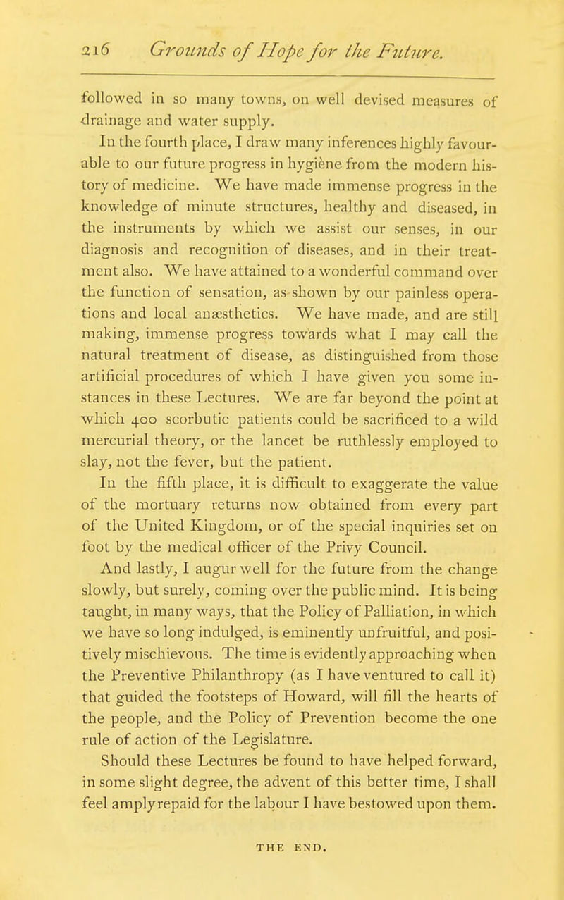 followed in so many towns, on well devised measures of drainage and water supply. In the fourth place, I draw many inferences highly favour- able to our future progress in hygiene from the modern his- tory of medicine. We have made immense progress in the knowledge of minute structures, healthy and diseased, in the instruments by which we assist our senses, in our diagnosis and recognition of diseases, and in their treat- ment also. We have attained to a wonderful command over the function of sensation, as shown by our painless opera- tions and local anaesthetics. We have made, and are still making, immense progress towards what I may call the natural treatment of disease, as distinguished from those artificial procedures of which I have given you some in- stances in these Lectures. We are far beyond the point at which 400 scorbutic patients could be sacrificed to a wild mercurial theory, or the lancet be ruthlessly employed to slay, not the fever, but the patient. In the fifth place, it is difficult to exaggerate the value of the mortuary returns now obtained from every part of the United Kingdom, or of the special inquiries set on foot by the medical officer of the Privy Council. And lastly, I augur well for the future from the change slowly, but surely, coming over the public mind. It is being taught, in many ways, that the Policy of Palliation, in which we have so long indulged, is eminently unfruitful, and posi- tively mischievous. The time is evidently approaching when the Preventive Philanthropy (as I have ventured to call it) that guided the footsteps of Howard, will fill the hearts of the people, and the Policy of Prevention become the one rule of action of the Legislature. Should these Lectures be found to have helped forward, in some slight degree, the advent of this better time, I shall feel amplyrepaid for the labour I have bestowed upon them. THE END.