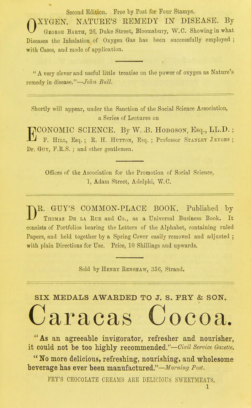 Second Edition. Froe by Post for Four Stamps. OXYGEN. NATUKE'S REMEDY IN DISEASE. By George Barth, 26, Duke Street, Bloomsbuvy, W.C. Showing in what Diseases the Inhalation of Oxygen Gas has been successfully employed ; with Cases, and mode of application.  A very clever and useful little treatise on the power of oxygen as Nature's remedy in disease.—John Bull. Shortly will appeal1, under the Sanction of the Social Science Association, a Series of Lectures on ECONOMIC SCIENCE. By W. .B. Hodgson, Esq., LL.D.; F. Hill, Esq.; E. H. Hutton, Esq. ; Professor Stanley Jevons; Dr. Got, F.R.S. ; and other gentlemen. Offices of the Ascociation for the Promotion of Social Science, 1, Adam Street, A del phi, W.C. DR. GUY'S COMMON-PLACE BOOK. Published by Thomas De la Rue and Co., as a Universal Business Book. It consists of Portfolios bearing the Letters of the Alphabet, containing ruled Papers, and held together by a Spring Cover easily removed and adjusted ; with plain Directions for Use. Price, 10 Shillings and upwards. Sold by Henry Renshaw, 356, Strand. SIX MEDALS AWARDED TO J. S. FRY & SOW. Caracas Cocoa. As an agreeable invigorator, refresher and nourisher, it could not be too highly recommended.—^^ Service Gazette.  No more delicious, refreshing, nourishing, and wholesome beverage has ever been manufactured.—Morning Post. FRY'S CHOCOLATE CREAMS ARE DELICIOUS SWEETMEATS.