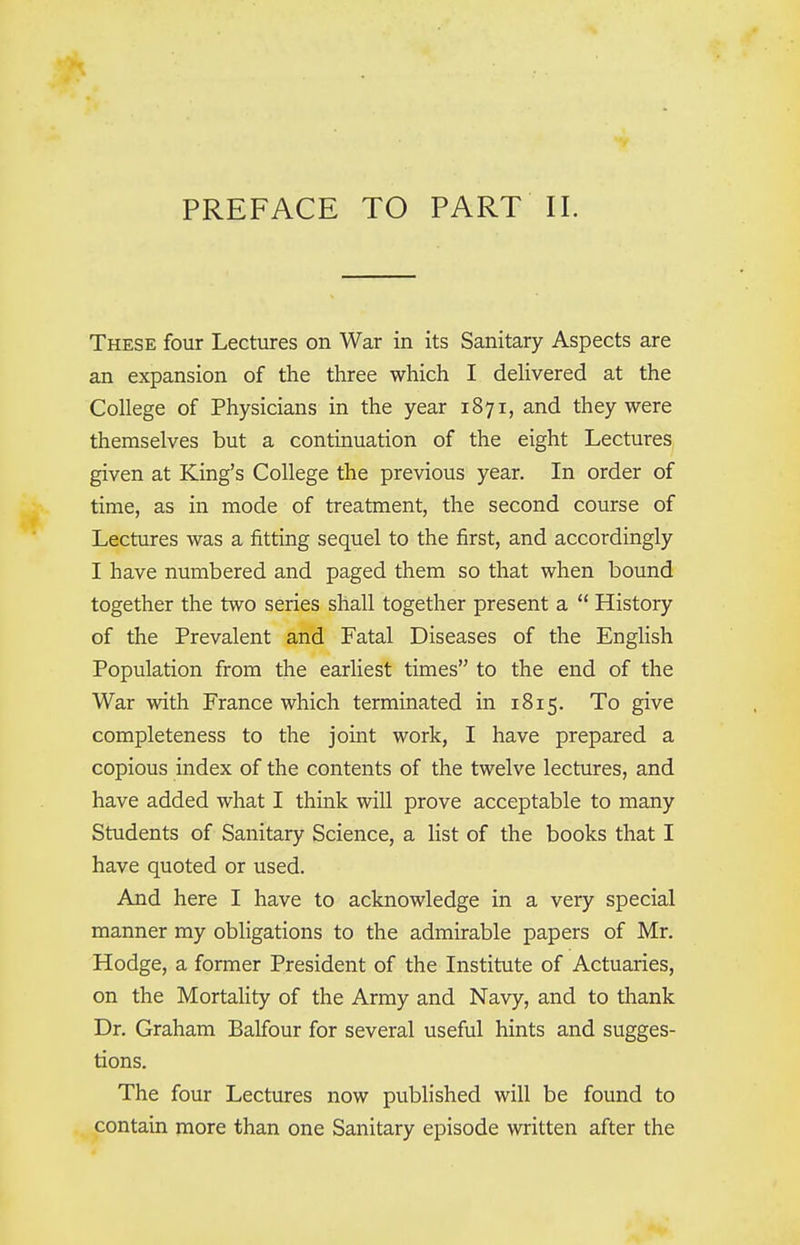 PREFACE TO PART II. These four Lectures on War in its Sanitary Aspects are an expansion of the three which I delivered at the College of Physicians in the year 1871, and they were themselves but a continuation of the eight Lectures given at King's College the previous year. In order of time, as in mode of treatment, the second course of Lectures was a fitting sequel to the first, and accordingly I have numbered and paged them so that when bound together the two series shall together present a  History of the Prevalent and Fatal Diseases of the English Population from the earliest times to the end of the War with France which terminated in 1815. To give completeness to the joint work, I have prepared a copious index of the contents of the twelve lectures, and have added what I think will prove acceptable to many Students of Sanitary Science, a list of the books that I have quoted or used. And here I have to acknowledge in a very special manner my obligations to the admirable papers of Mr. Hodge, a former President of the Institute of Actuaries, on the Mortality of the Army and Navy, and to thank Dr. Graham Balfour for several useful hints and sugges- tions. The four Lectures now published will be found to contain more than one Sanitary episode written after the