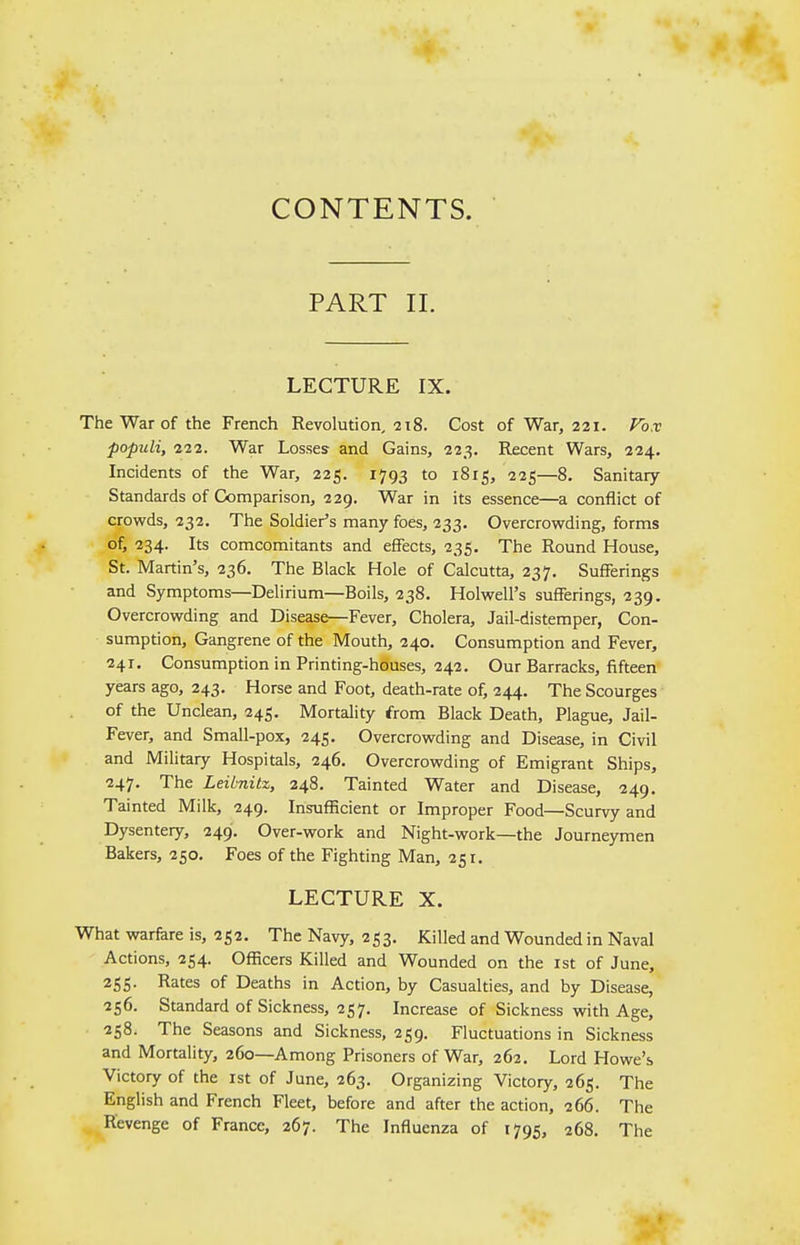 CONTENTS. PART II. LECTURE IX. The War of the French Revolution, 218. Cost of War, 221. Vox populi, 222. War Losses and Gains, 223. Recent Wars, 224. Incidents of the War, 225. 1793 to 1815, 225—8. Sanitary- Standards of Comparison, 229. War in its essence—a conflict of crowds, 232. The Soldier's many foes, 233. Overcrowding, forms of, 234. Its comcomitants and effects, 235. The Round House, St. Martin's, 236. The Black Hole of Calcutta, 237. Sufferings and Symptoms—Delirium—Boils, 238. Holwell's sufferings, 239. Overcrowding and Disease—Fever, Cholera, Jail-distemper, Con- sumption, Gangrene of the Mouth, 240. Consumption and Fever, 241. Consumption in Printing-houses, 242. Our Barracks, fifteen years ago, 243. Horse and Foot, death-rate of, 244. The Scourges of the Unclean, 245. Mortality from Black Death, Plague, Jail- Fever, and Small-pox, 245. Overcrowding and Disease, in Civil and Military Hospitals, 246. Overcrowding of Emigrant Ships, 247. The Leibnitz, 248. Tainted Water and Disease, 249. Tainted Milk, 249. Insufficient or Improper Food—Scurvy and Dysentery, 249. Over-work and Night-work—the Journeymen Bakers, 250. Foes of the Fighting Man, 251. LECTURE X. What warfare is, 252. The Navy, 253. Killed and Wounded in Naval Actions, 254. Officers Killed and Wounded on the 1st of June, 255. Rates of Deaths in Action, by Casualties, and by Disease, 256. Standard of Sickness, 257. Increase of Sickness with Age, 258, The Seasons and Sickness, 259. Fluctuations in Sickness and Mortality, 260—Among Prisoners of War, 262. Lord Howe's Victory of the 1st of June, 263. Organizing Victory, 265. The English and French Fleet, before and after the action, 266. The Revenge of France, 267. The Influenza of 1795, 268. The