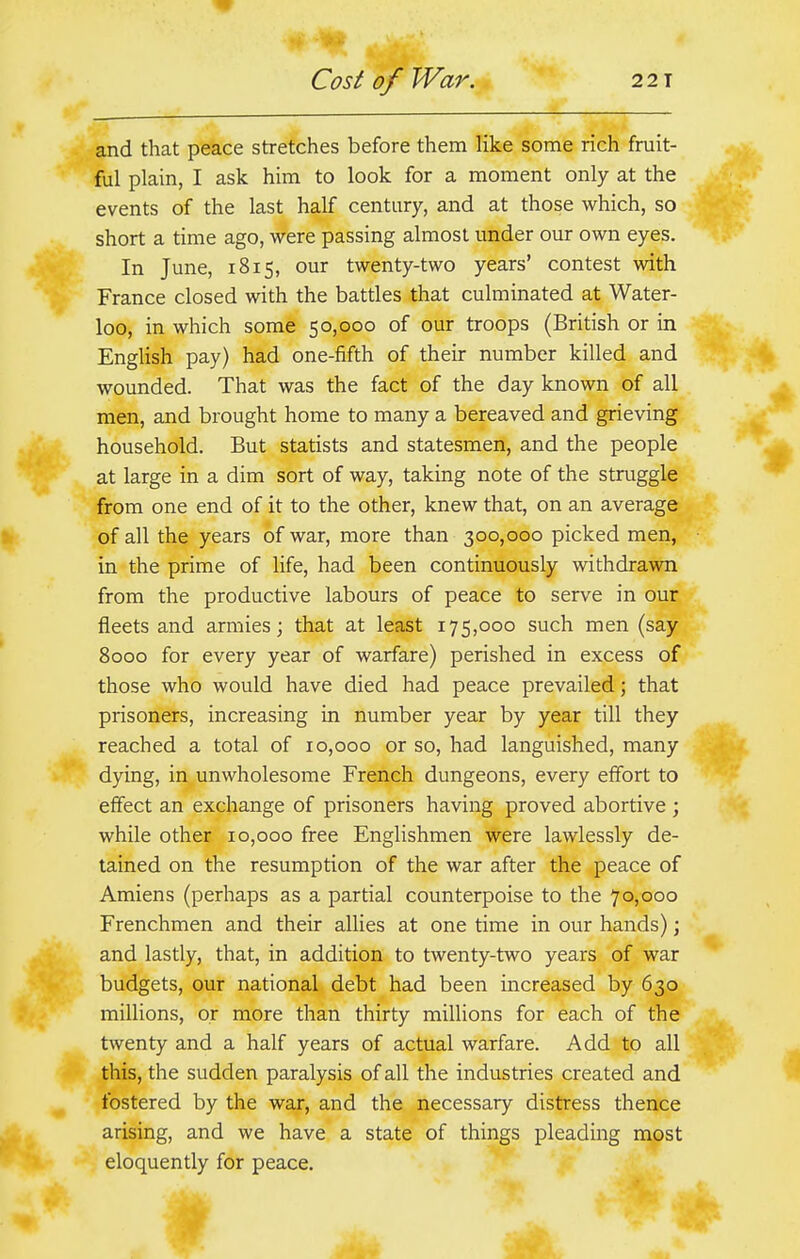 and that peace stretches before them like some rich fruit- ful plain, I ask him to look for a moment only at the events of the last half century, and at those which, so short a time ago, were passing almost under our own eyes. In June, 1815, our twenty-two years' contest with France closed with the battles that culminated at Water- loo, in which some 50,000 of our troops (British or in English pay) had one-fifth of their number killed and wounded. That was the fact of the day known of all men, and brought home to many a bereaved and grieving household. But statists and statesmen, and the people at large in a dim sort of way, taking note of the struggle from one end of it to the other, knew that, on an average of all the years of war, more than 300,000 picked men, in the prime of life, had been continuously withdrawn from the productive labours of peace to serve in our fleets and armies; that at least 175,000 such men (say 8000 for every year of warfare) perished in excess of those who would have died had peace prevailed; that prisoners, increasing in number year by year till they reached a total of 10,000 or so, had languished, many dying, in unwholesome French dungeons, every effort to effect an exchange of prisoners having proved abortive ; while other 10,000 free Englishmen were lawlessly de- tained on the resumption of the war after the peace of Amiens (perhaps as a partial counterpoise to the 70,000 Frenchmen and their allies at one time in our hands); and lastly, that, in addition to twenty-two years of war budgets, our national debt had been increased by 630 millions, or more than thirty millions for each of the twenty and a half years of actual warfare. Add to all this, the sudden paralysis of all the industries created and fostered by the war, and the necessary distress thence arising, and we have a state of things pleading most eloquently for peace. 4k