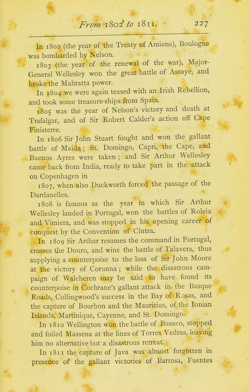 In 1802 (the year of the Treaty of Amiens), Boulogne was bombarded by Nelson. 1803 (the year of the renewal of the war), Major- General Wellesley won the great battle of Assaye, and broke the Mahratta power. In 1804 we were again teased with an Irish Rebellion, and took some treasure-ships from Spain. 1805 was the year of Nelson's victory and death at Trafalgar, and of Sir Robert Calder's action off Cape Finisterre. In 1806 Sir John Stuart fought and won the gallant battle of Maida j St. Domingo, Capri, the Cape, and Buenos Ayres were taken; and Sir Arthur Wellesley came back from India, ready to take part in the attack on Copenhagen in 1807, when also Duckworth forced the passage of the Dardanelles. 1808 is famous as the year in which Sir Arthur Wellesley landed in Portugal, won the battles of Roleia and Vimiera, and was stopped in his opening career of conquest by the Convention of Cintra. In 1809 Sir Arthur resumes the command in Portugal, crosses the Douro, and wins the battle of Talavera, thus supplying a counterpoise to the loss of Sir John Moore at the victory of Corunna; while the disastrous cam- paign of Walcheren may be said to have found its counterpoise in Cochrane's gallant attack in the Basque Roads, Collingwood's success in the Bay of Rosas, and the capture of Bourbon and the Mauritius, of the Ionian Islands, Martinique, Cayenne, and St. Domingo. In 1810 Wellington won the battle of Busaco, stopped and foiled Massena at the lines of Torres Vedras, leaving him no alternative but a disastrous retreat. In 1811 the capture of Java was almost forgotten in presence of the gallant victories of Barrosa, Fuentes