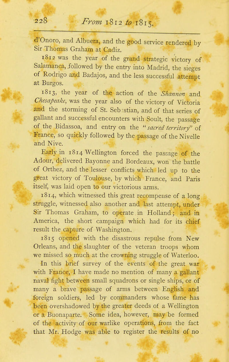 d'Onoro, and Albuera, and the good service rendered by Sir Thomas Graham at Cadiz. 1812 was the year of the grand strategic victory of Salamanca, followed by the entry into Madrid, the sieges of Rodrigo and Badajos, and the less successful attempt at Burgos. 1813, the year of the action of the Shannon and Chesapeake, was the year also of the victory of Victoria and the storming of St. Seb :stian, and of that series of gallant and successful encounters with Soult, the passage of the Bidassoa, and entry on the  sacred territory of France, so quickly followed by the passage of the Nivelle and Nive. Early in 1814 Wellington forced the passage of the Adour, delivered Bayonne and Bordeaux, won the battle of Orthez, and the lesser conflicts which led up to the great victory of Toulouse, by which France, and Paris itself, was laid open to our victorious arms. 1814, which witnessed this great recompense of a long struggle, witnessed also another and last attempt, under Sir Thomas Graham, to operate in Holland; and in America, the short campaign which had for its chief result the capture of Washington. 1815 opened with the disastrous repulse from New Orleans, and the slaughter of the veteran troops whom we missed so much at the crowning struggle of Waterloo. In this brief survey of the events of the great war with France, I have made no mention of many a gallant naval fight between small squadrons or single ships, or of many a brave passage of arms between English and foreign soldiers, led by commanders whose fame has been overshadowed by the greater deeds of a Wellington or a Buonaparte. Some idea, however, may be formed of the activity of our warlike operations, from the fact that Mr. Hodge was able to register the results of no