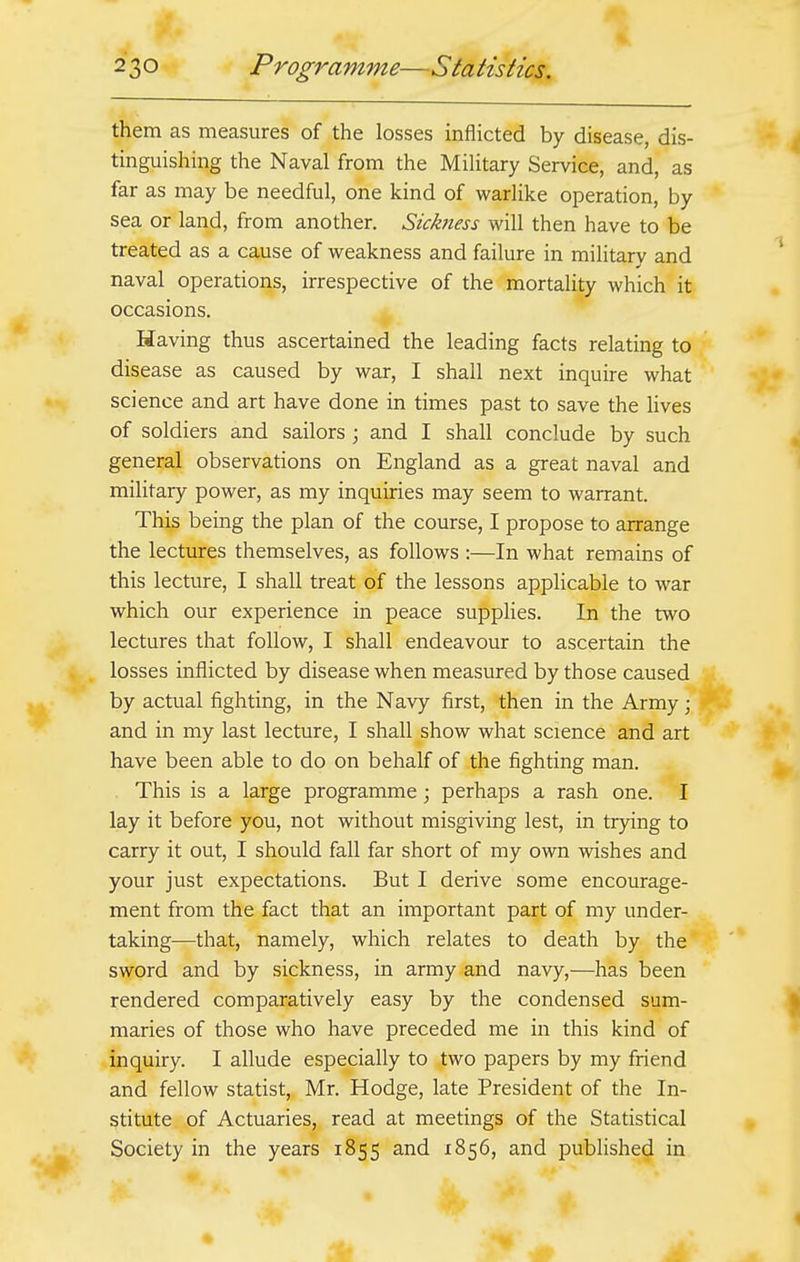 them as measures of the losses inflicted by disease, dis- tinguishing the Naval from the Military Service, and, as far as may be needful, one kind of warlike operation, by sea or land, from another. Sickness will then have to be treated as a cause of weakness and failure in military and naval operations, irrespective of the mortality which it occasions. Having thus ascertained the leading facts relating to disease as caused by war, I shall next inquire what science and art have done in times past to save the lives of soldiers and sailors ; and I shall conclude by such general observations on England as a great naval and military power, as my inquiries may seem to warrant. This being the plan of the course, I propose to arrange the lectures themselves, as follows :—In what remains of this lecture, I shall treat of the lessons applicable to war which our experience in peace supplies. In the two lectures that follow, I shall endeavour to ascertain the losses inflicted by disease when measured by those caused by actual fighting, in the Navy first, then in the Army; and in my last lecture, I shall show what science and art have been able to do on behalf of the fighting man. This is a large programme; perhaps a rash one. I lay it before you, not without misgiving lest, in trying to carry it out, I should fall far short of my own wishes and your just expectations. But I derive some encourage- ment from the fact that an important part of my under- taking—that, namely, which relates to death by the sword and by sickness, in army and navy,—has been rendered comparatively easy by the condensed sum- maries of those who have preceded me in this kind of inquiry. I allude especially to two papers by my friend and fellow statist, Mr. Hodge, late President of the In- stitute of Actuaries, read at meetings of the Statistical Society in the years 1855 and 1856, and published in