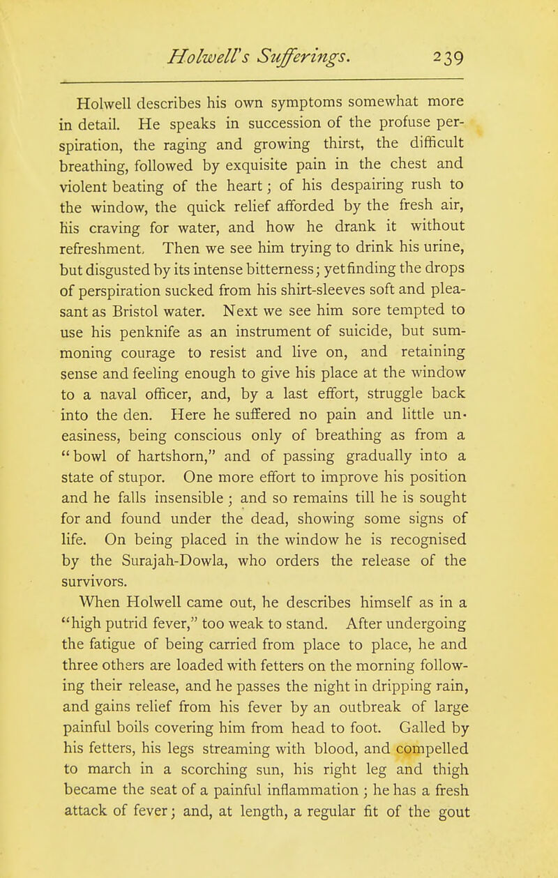 Holwell describes his own symptoms somewhat more in detail. He speaks in succession of the profuse per- spiration, the raging and growing thirst, the difficult breathing, followed by exquisite pain in the chest and violent beating of the heart; of his despairing rush to the window, the quick relief afforded by the fresh air, his craving for water, and how he drank it without refreshment. Then we see him trying to drink his urine, but disgusted by its intense bitterness; yet finding the drops of perspiration sucked from his shirt-sleeves soft and plea- sant as Bristol water. Next we see him sore tempted to use his penknife as an instrument of suicide, but sum- moning courage to resist and live on, and retaining sense and feeling enough to give his place at the window to a naval officer, and, by a last effort, struggle back into the den. Here he suffered no pain and little un- easiness, being conscious only of breathing as from a bowl of hartshorn, and of passing gradually into a state of stupor. One more effort to improve his position and he falls insensible ; and so remains till he is sought for and found under the dead, showing some signs of life. On being placed in the window he is recognised by the Surajah-Dowla, who orders the release of the survivors. When Holwell came out, he describes himself as in a high putrid fever, too weak to stand. After undergoing the fatigue of being carried from place to place, he and three others are loaded with fetters on the morning follow- ing their release, and he passes the night in dripping rain, and gains relief from his fever by an outbreak of large painful boils covering him from head to foot. Galled by his fetters, his legs streaming with blood, and compelled to march in a scorching sun, his right leg and thigh became the seat of a painful inflammation ; he has a fresh attack of fever; and, at length, a regular fit of the gout