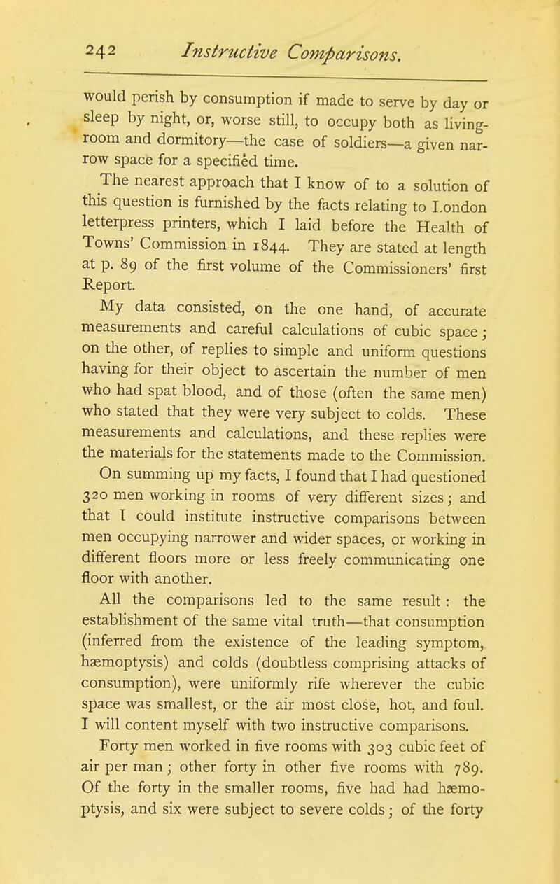 would perish by consumption if made to serve by day or sleep by night, or, worse still, to occupy both as living- room and dormitory—the case of soldiers—a given nar- row space for a specified time. The nearest approach that I know of to a solution of this question is furnished by the facts relating to London letterpress printers, which I laid before the Health of Towns' Commission in 1844. They are stated at length at p. 89 of the first volume of the Commissioners' first Report. My data consisted, on the one hand, of accurate measurements and careful calculations of cubic space; on the other, of replies to simple and uniform questions having for their object to ascertain the number of men who had spat blood, and of those (often the same men) who stated that they were very subject to colds. These measurements and calculations, and these replies were the materials for the statements made to the Commission. On summing up my facts, I found that I had questioned 320 men working in rooms of very different sizes; and that I could institute instructive comparisons between men occupying narrower and wider spaces, or working in different floors more or less freely communicating one floor with another. All the comparisons led to the same result: the establishment of the same vital truth—that consumption (inferred from the existence of the leading symptom, haemoptysis) and colds (doubtless comprising attacks of consumption), were uniformly rife wherever the cubic space was smallest, or the air most close, hot, and foul. I will content myself with two instructive comparisons. Forty men worked in five rooms with 303 cubic feet of air per man; other forty in other five rooms Avith 789. Of the forty in the smaller rooms, five had had haemo- ptysis, and six were subject to severe colds; of the forty