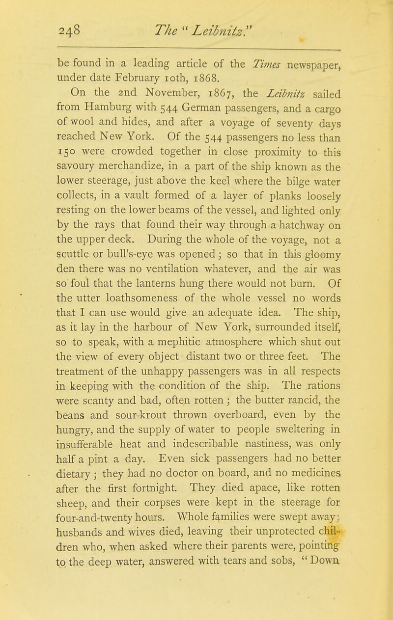 be found in a leading article of the Times newspaper, under date February 10th, 1868. On the 2nd November, 1867, the Leibnitz sailed from Hamburg with 544 German passengers, and a cargo of wool and hides, and after a voyage of seventy days reached New York. Of the 544 passengers no less than 150 were crowded together in close proximity to this savoury merchandize, in a part of the ship known as the lower steerage, just above the keel where the bilge water collects, in a vault formed of a layer of planks loosely resting on the lower beams of the vessel, and lighted only by the rays that found their way through a hatchway on the upper deck. During the whole of the voyage, not a scuttle or bull's-eye was opened; so that in this gloomy den there was no ventilation whatever, and the air was so foul that the lanterns hung there would not burn. Of the utter loathsomeness of the whole vessel no words that I can use would give an adequate idea. The ship, as it lay in the harbour of New York, surrounded itself, so to speak, with a mephitic atmosphere which shut out the view of every object distant two or three feet. The treatment of the unhappy passengers was in all respects in keeping with the condition of the ship. The rations were scanty and bad, often rotten ; the butter rancid, the beans and sour-krout thrown overboard, even by the hungry, and the supply of water to people sweltering in insufferable heat and indescribable nastiness, was only half a pint a day. Even sick passengers had no better dietary ; they had no doctor on board, and no medicines after the first fortnight. They died apace, like rotten sheep, and their corpses were kept in the steerage for four-and-twenty hours. Whole families were swept away; husbands and wives died, leaving their unprotected chil- dren who, when asked where their parents were, pointing to the deep water, answered with tears and sobs,  Down