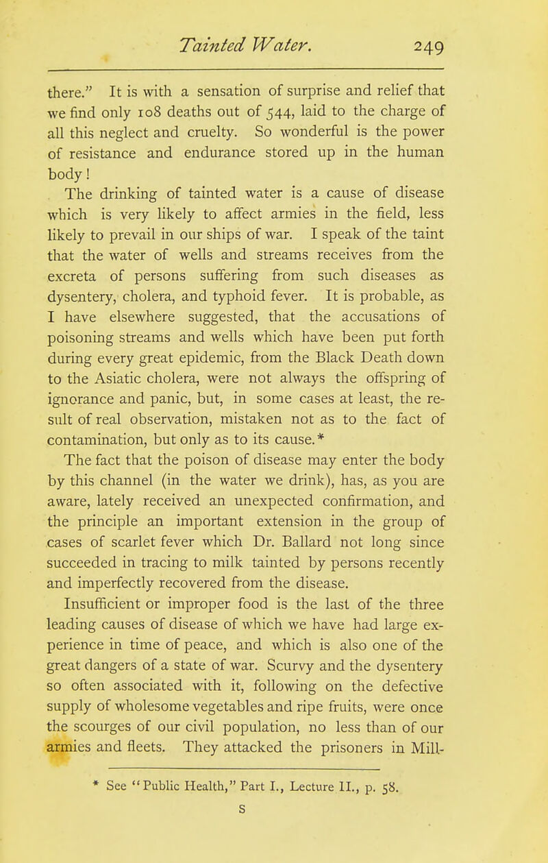 Tainted Water. there. It is with a sensation of surprise and relief that we find only 108 deaths out of 544, laid to the charge of all this neglect and cruelty. So wonderful is the power of resistance and endurance stored up in the human body! The drinking of tainted water is a cause of disease which is very likely to affect armies in the field, less likely to prevail in our ships of war. I speak of the taint that the water of wells and streams receives from the excreta of persons suffering from such diseases as dysentery, cholera, and typhoid fever. It is probable, as I have elsewhere suggested, that the accusations of poisoning streams and wells which have been put forth during every great epidemic, from the Black Death down to the Asiatic cholera, were not always the offspring of ignorance and panic, but, in some cases at least, the re- sult of real observation, mistaken not as to the fact of contamination, but only as to its cause. * The fact that the poison of disease may enter the body by this channel (in the water we drink), has, as you are aware, lately received an unexpected confirmation, and the principle an important extension in the group of cases of scarlet fever which Dr. Ballard not long since succeeded in tracing to milk tainted by persons recently and imperfectly recovered from the disease. Insufficient or improper food is the last of the three leading causes of disease of which we have had large ex- perience in time of peace, and which is also one of the great dangers of a state of war. Scurvy and the dysentery so often associated with it, following on the defective supply of wholesome vegetables and ripe fruits, were once the scourges of our civil population, no less than of our armies and fleets. They attacked the prisoners in Mill- * See Public Health, Part I., Lecture II., p. 58. S