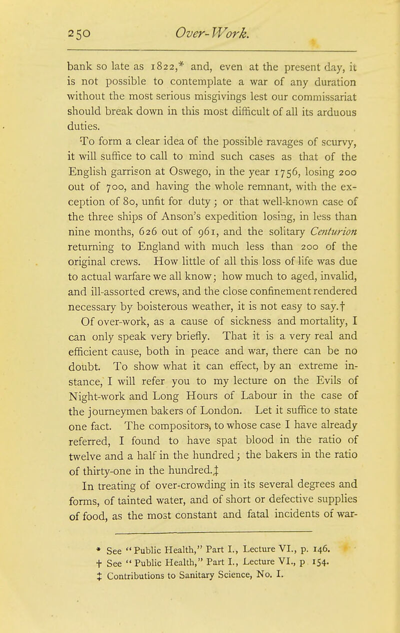 bank so late as 1822,* and, even at the present day, it is not possible to contemplate a war of any duration without the most serious misgivings lest our commissariat should break down in this most difficult of all its arduous duties. To form a clear idea of the possible ravages of scurvy, it will suffice to call to mind such cases as that of the English garrison at Oswego, in the year 1756, losing 200 out of 700, and having the whole remnant, with the ex- ception of 80, unfit for duty ; or that well-known case of the three ships of Anson's expedition losing, in less than nine months, 626 out of 961, and the solitary Centurion returning to England with much less than 200 of the original crews. How little of all this loss of life was due to actual warfare we all know; how much to aged, invalid, and ill-assorted crews, and the close confinement rendered necessary by boisterous weather, it is not easy to say.f Of over-work, as a cause of sickness and mortality, I can only speak very briefly. That it is a very real and efficient cause, both in peace and war, there can be no doubt. To show what it can effect, by an extreme in- stance, I will refer you to my lecture on the Evils of Night-work and Long Hours of Labour in the case of the journeymen bakers of London. Let it suffice to state one fact. The compositors^ to whose case I have already referred, I found to have spat blood in the ratio of twelve and a half in the hundred; the bakers in the ratio of thirty-one in the hundred.,! In treating of over-crowding in its several degrees and forms, of tainted water, and of short or defective supplies of food, as the most constant and fatal incidents of war- * See Public Health, Part I., Lecture VI., p. 146. + See  Public Health, Part I., Lecture VI., p 154. % Contributions to Sanitary Science, No. I.