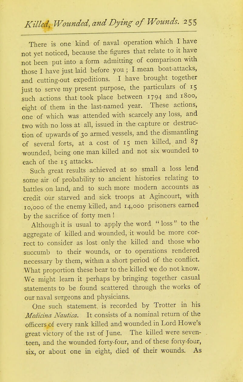 There is one kind of naval operation which I have not yet noticed, because the figures that relate to it have not been put into a form admitting of comparison with those I have just laid before you; I mean boat-attacks, and cutting-out expeditions. I have brought together just to serve my present purpose, the particulars of 15 such actions that took place between 1794 and 1800, eight of them in the last-named year. These actions, one of which was attended with scarcely any loss, and two with no loss at all, issued in the capture or destruc- tion of upwards of 30 armed vessels, and the dismantling of several forts, at a cost of 15 men killed, and 87 wounded, being one man killed and not six wounded to each of the 15 attacks. Such great results achieved at so small a loss lend some air of probability to ancient histories relating to battles on land, and to such more modern accounts as credit our starved and sick troops at Agincourt, with 10,000 of the enemy killed, and 14,000 prisoners earned by the sacrifice of forty men ! Although it is usual to apply the word  loss  to the aggregate of killed and wounded, it would be. more cor- rect to consider as lost only the killed and those who succumb to their wounds, or to operations rendered necessary by them, within a short period of the conflict. What proportion these bear to the killed we do not know. We might learn it perhaps by bringing together casual statements to be found scattered through the works of our naval surgeons and physicians. One such statement, is recorded by Trotter in his Medicina Nautica. It consists of a nominal return of the officers of every rank killed and wounded in Lord Howe's great victory of the 1st of June. The killed were seven- teen, and the wounded forty-four, and of these forty-four, six, or about one in eight, died of their wounds. As