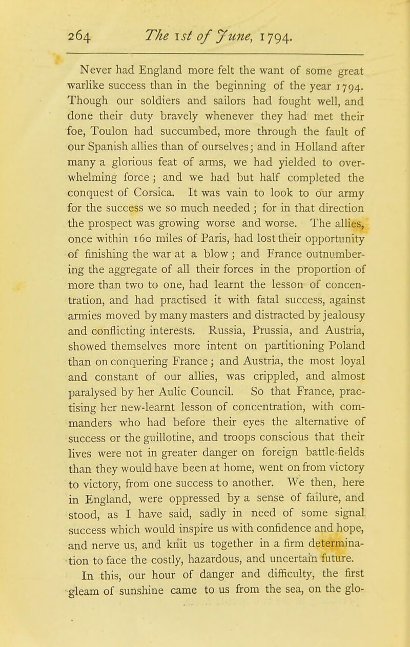 Never had England more felt the want of some great warlike success than in the beginning of the year 1794. Though our soldiers and sailors had fought well, and done their duty bravely whenever they had met their foe, Toulon had succumbed, more through the fault of our Spanish allies than of ourselves; and in Holland after many a glorious feat of arms, we had yielded to over- whelming force; and we had but half completed the conquest of Corsica. It was vain to look to our army for the success we so much needed ; for in that direction the prospect was growing worse and worse. The allies, once within 160 miles of Paris, had lost their opportunity of finishing the war at a blow; and France outnumber- ing the aggregate of all their forces in the proportion of more than two to one, had learnt the lesson of concen- tration, and had practised it with fatal success, against armies moved by many masters and distracted by jealousy and conflicting interests. Russia, Prussia, and Austria, showed themselves more intent on partitioning Poland than on conquering France; and Austria, the most loyal and constant of our allies, was crippled, and almost paralysed by her Aulic Council. So that France, prac- tising her new-learnt lesson of concentration, with com- manders who had before their eyes the alternative of success or the guillotine, and troops conscious that their lives were not in greater danger on foreign battle-fields than they would have been at home, went on from victory to victory, from one success to another. We then, here in England, were oppressed by a sense of failure, and stood, as I have said, sadly in need of some signal, success which would inspire us with confidence and hope, and nerve us, and knit us together in a firm determina- tion to face the costly, hazardous, and uncertain future. In this, our hour of danger and difficulty, the first gleam of sunshine came to us from the sea, on the glo-