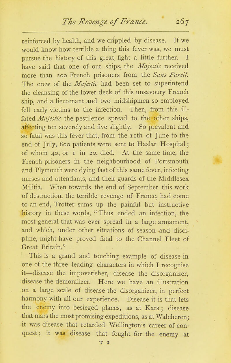 reinforced by health, and we crippled by disease. If we would know how terrible a thing this fever was, we must pursue the history of this great fight a little further. I have said that one of our ships, the Majestic received more than 200 French prisoners from the Sans Pareil. The crew of the Majestic had been set to superintend the cleansing of the lower deck of this unsavoury French ship, and a lieutenant and two midshipmen so employed fell early victims to the infection. Then, from this ill- fated Majestic the pestilence spread to the other ships, affecting ten severely and five slightly. So prevalent and so fatal was this fever that, from the nth of June to the end of July, 800 patients were sent to Haslar Hospital; of whom 40, or 1 in 20, died. At the same time, the French prisoners in the neighbourhood of Portsmouth and Plymouth were dying fast of this same fever, infecting nurses and attendants, and their guards of the Middlesex Militia. When towards the end of September this work of destruction, the terrible revenge of France, had come to an end, Trotter sums up the painful but instructive history in these words, Thus ended an infection, the most general that was ever spread in a large armament, and which, under other situations of season -and disci- pline, might have proved fatal to the Channel Fleet of Great Britain. This is a grand and touching example of disease in one of the three leading characters in which I recognise it—disease the impoverisher, disease the disorganizer, disease the demoralizer. Here we have an illustration on a large scale of disease the disorganizer, in perfect harmony with all our experience. Disease it is that lets the enemy into besieged places, as at Kars j disease that mars the most promising expeditions, as at Walcheren; it was disease that retarded Wellington's career of con- quest; it was disease that fought for the enemy at T 2