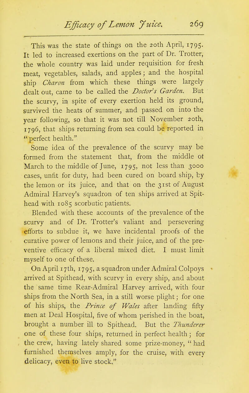 This was the state of things on the 20th April, 1795. It led to increased exertions on the part of Dr. Trotter, the whole country was laid under requisition for fresh meat, vegetables, salads, and apples; and the hospital ship Charon from which these things were largely dealt out, came to be called the Doctor's Garden. But the scurvy, in spite of every exertion held its ground, survived the heats of summer, and passed on into the year following, so that it was not till November 20th, 1796, that ships returning from sea could be reported in  perfect health. Some idea of the prevalence of the scurvy may be formed from the statement that, from the middle ot March to the middle of June, 1795, not less than 3000 cases, unfit for duty, had been cured on board ship, by the lemon or its juice, and that on the 31st of August Admiral Harvey's squadron of ten ships arrived at Spit- head with 1085 scorbutic patients. Blended with these accounts of the prevalence of the scurvy and of Dr. Trotter's valiant and persevering efforts to subdue it, we have incidental proofs of the curative power of lemons and their juice, and of the pre- ventive efficacy of a liberal mixed diet. I must limit myself to one of these. On April 17th, 1795, a squadron under Admiral Colpoys < arrived at Spithead, with scurvy in every ship, and about the same time Rear-Admiral Harvey arrived, with four ships from the North Sea, in a still worse plight; for one of his ships, the Prince of Wales after landing fifty men at Deal Hospital, five of whom perished in the boat, brought a number ill to Spithead. But the Thunderer one of these four ships, returned in perfect health; for the crew, having lately shared some prize-money,  had furnished themselves amply, for the cruise, with every delicacy, even to live stock.