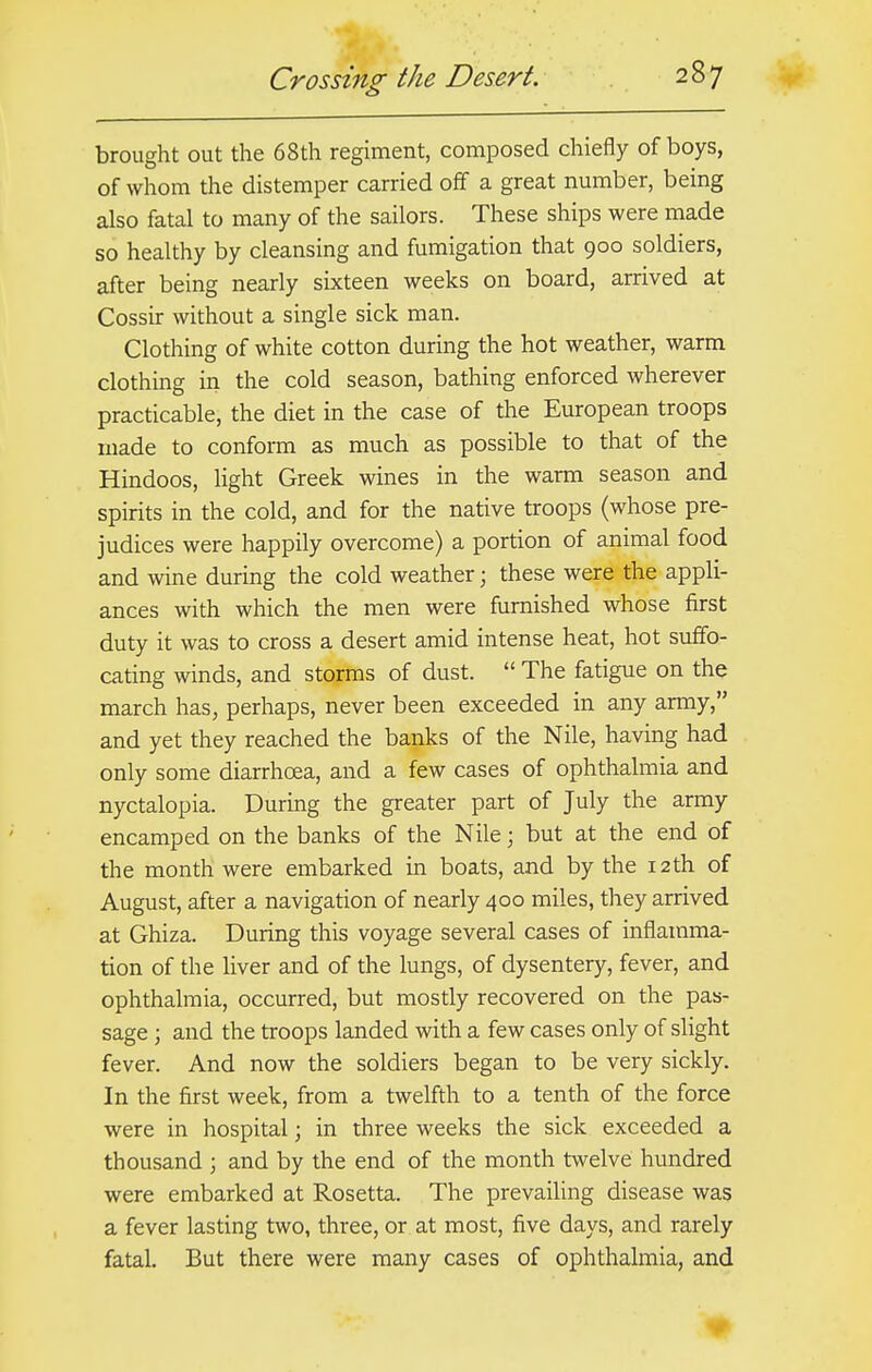 brought out the 68th regiment, composed chiefly of boys, of whom the distemper carried off a great number, being also fatal to many of the sailors. These ships were made so healthy by cleansing and fumigation that 900 soldiers, after being nearly sixteen weeks on board, arrived at Cossir without a single sick man. Clothing of white cotton during the hot weather, warm clothing in the cold season, bathing enforced wherever practicable, the diet in the case of the European troops made to conform as much as possible to that of the Hindoos, light Greek wines in the warm season and spirits in the cold, and for the native troops (whose pre- judices were happily overcome) a portion of animal food and wine during the cold weather • these were the appli- ances with which the men were furnished whose first duty it was to cross a desert amid intense heat, hot suffo- cating winds, and storms of dust.  The fatigue on the march has, perhaps, never been exceeded in any army, and yet they reached the banks of the Nile, having had only some diarrhoea, and a few cases of ophthalmia and nyctalopia. During the greater part of July the army encamped on the banks of the Nile; but at the end of the month were embarked in boats, and by the 12th of August, after a navigation of nearly 400 miles, they arrived at Ghiza. During this voyage several cases of inflamma- tion of the liver and of the lungs, of dysentery, fever, and ophthalmia, occurred, but mostly recovered on the pas- sage ; and the troops landed with a few cases only of slight fever. And now the soldiers began to be very sickly. In the first week, from a twelfth to a tenth of the force were in hospital j in three weeks the sick exceeded a thousand ; and by the end of the month twelve hundred were embarked at Rosetta. The prevailing disease was a fever lasting two, three, or at most, five days, and rarely fatal. But there were many cases of ophthalmia, and