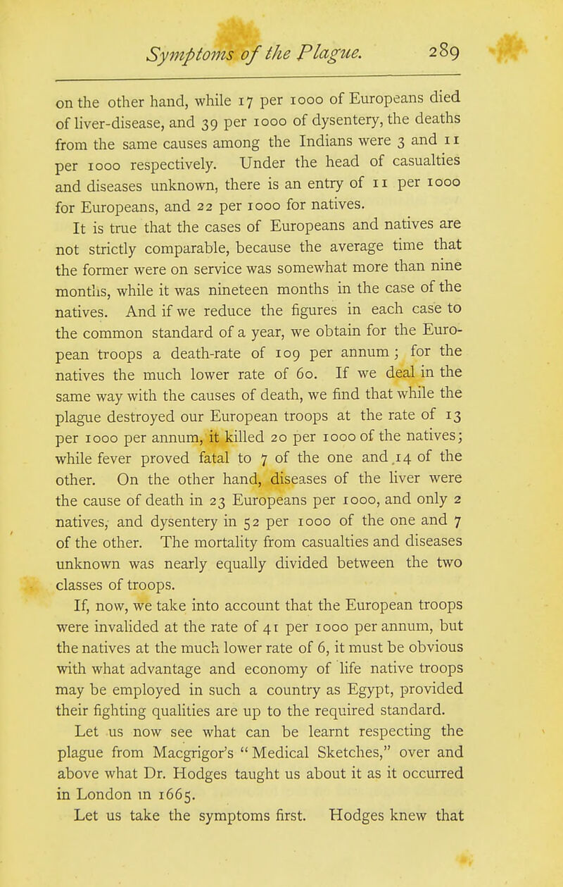 on the other hand, while 17 per 1000 of Europeans died of liver-disease, and 39 per 1000 of dysentery, the deaths from the same causes among the Indians were 3 and 11 per 1000 respectively. Under the head of casualties and diseases unknown, there is an entry of 11 per 1000 for Europeans, and 22 per 1000 for natives. It is true that the cases of Europeans and natives are not strictly comparable, because the average time that the former were on service was somewhat more than nine months, while it was nineteen months in the case of the natives. And if we reduce the figures in each case to the common standard of a year, we obtain for the Euro- pean troops a death-rate of 109 per annum; for the natives the much lower rate of 60. If we deal in the same way with the causes of death, we find that while the plague destroyed our European troops at the rate of 13 per 1000 per annum, it killed 20 per 1000 of the natives; while fever proved fatal to 7 of the one and .14 of the other. On the other hand, diseases of the liver were the cause of death in 23 Europeans per 1000, and only 2 natives, and dysentery in 52 per 1000 of the one and 7 of the other. The mortality from casualties and diseases unknown was nearly equally divided between the two classes of troops. If, now, we take into account that the European troops were invalided at the rate of 41 per 1000 per annum, but the natives at the much lower rate of 6, it must be obvious with what advantage and economy of life native troops may be employed in such a country as Egypt, provided their fighting qualities are up to the required standard. Let us now see what can be learnt respecting the plague from Macgrigor's Medical Sketches, over and above what Dr. Hodges taught us about it as it occurred in London m 1665. Let us take the symptoms first. Hodges knew that