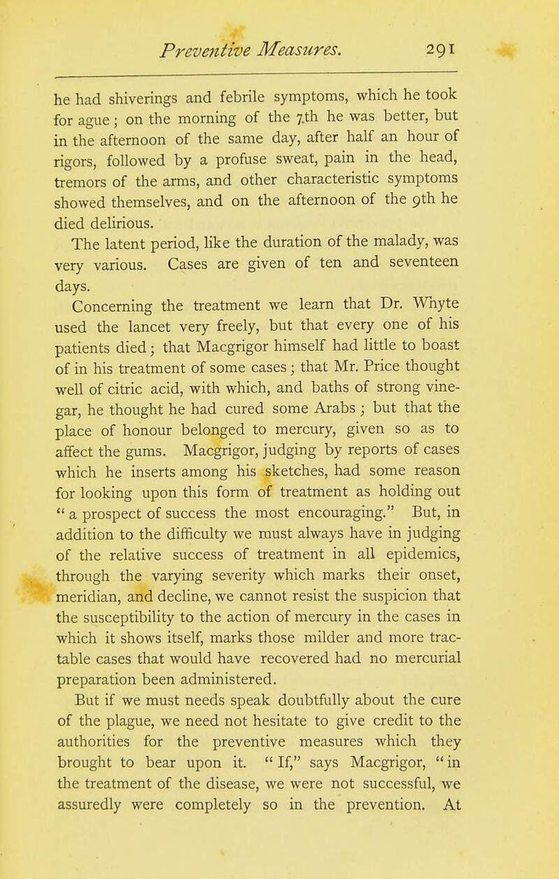 he had shiverings and febrile symptoms, which he took for ague j on the morning of the 7.th he was better, but in the afternoon of the same day, after half an hour of rigors, followed by a profuse sweat, pain in the head, tremors of the arms, and other characteristic symptoms showed themselves, and on the afternoon of the 9th he died delirious. The latent period, like the duration of the malady, was very various. Cases are given of ten and seventeen days. Concerning the treatment we learn that Dr. Whyte used the lancet very freely, but that every one of his patients died; that Macgrigor himself had little to boast of in his treatment of some cases; that Mr. Price thought well of citric acid, with which, and baths of strong vine- gar, he thought he had cured some Arabs ; but that the place of honour belonged to mercury, given so as to affect the gums. Macgrigor, judging by reports of cases which he inserts among his sketches, had some reason for looking upon this form of treatment as holding out  a prospect of success the most encouraging. But, in addition to the difficulty we must always have in judging of the relative success of treatment in all epidemics, through the varying severity which marks their onset, meridian, and decline, we cannot resist the suspicion that the susceptibility to the action of mercury in the cases in which it shows itself, marks those milder and more trac- table cases that would have recovered had no mercurial preparation been administered. But if we must needs speak doubtfully about the cure of the plague, we need not hesitate to give credit to the authorities for the preventive measures which they brought to bear upon it.  If, says Macgrigor,  in the treatment of the disease, we were not successful, we assuredly were completely so in the prevention. At