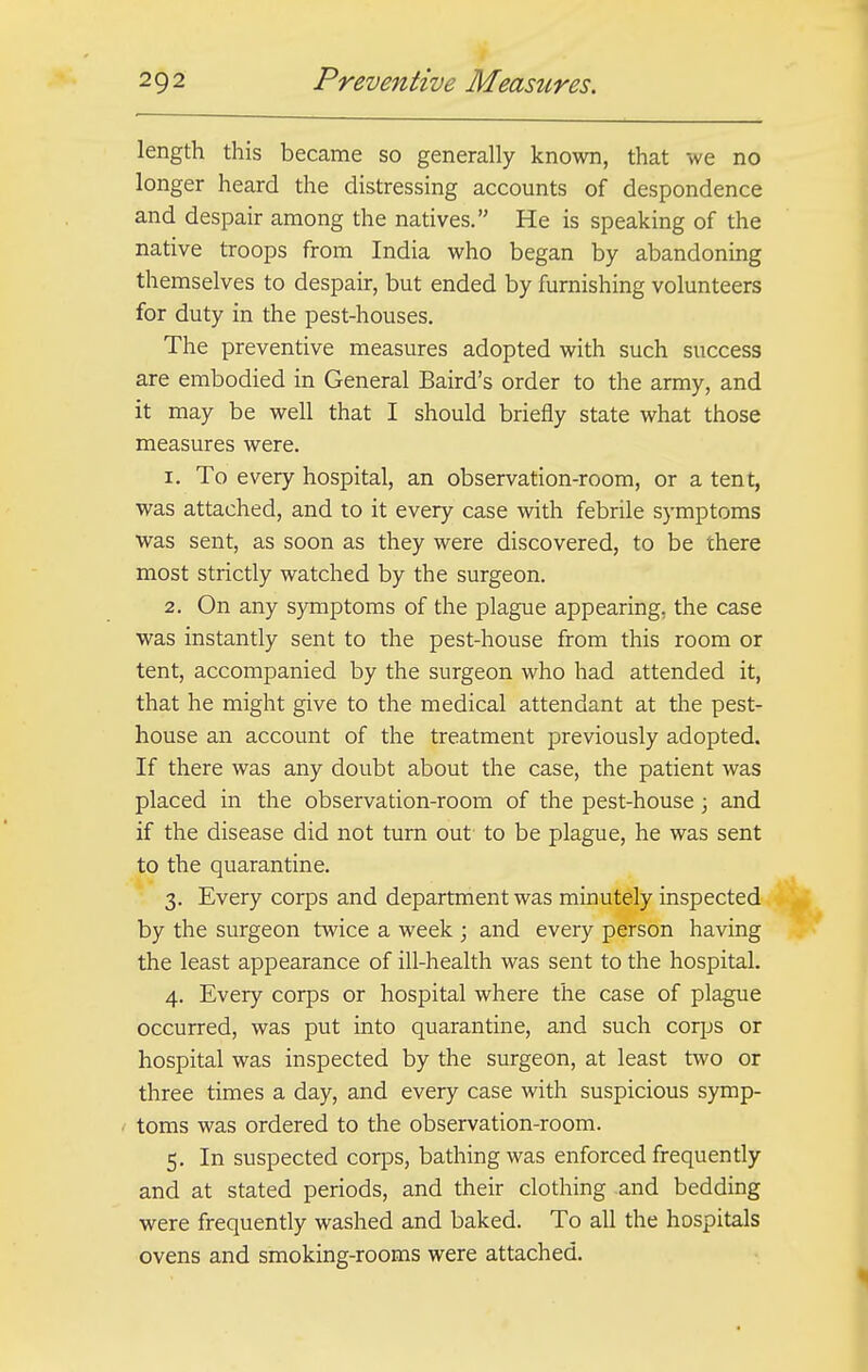 length this became so generally known, that we no longer heard the distressing accounts of despondence and despair among the natives. He is speaking of the native troops from India who began by abandoning themselves to despair, but ended by furnishing volunteers for duty in the pest-houses. The preventive measures adopted with such success are embodied in General Baird's order to the army, and it may be well that I should briefly state what those measures were. 1. To every hospital, an observation-room, or a tent, was attached, and to it every case with febrile symptoms was sent, as soon as they were discovered, to be there most strictly watched by the surgeon. 2. On any symptoms of the plague appearing, the case was instantly sent to the pest-house from this room or tent, accompanied by the surgeon who had attended it, that he might give to the medical attendant at the pest- house an account of the treatment previously adopted. If there was any doubt about the case, the patient was placed in the observation-room of the pest-house; and if the disease did not turn out to be plague, he was sent to the quarantine. 3. Every corps and department was minutely inspected by the surgeon twice a week ; and every person having the least appearance of ill-health was sent to the hospital. 4. Every corps or hospital where the case of plague occurred, was put into quarantine, and such corps or hospital was inspected by the surgeon, at least two or three times a day, and every case with suspicious symp- toms was ordered to the observation-room. 5. In suspected corps, bathing was enforced frequently and at stated periods, and their clothing .and bedding were frequently washed and baked. To all the hospitals ovens and smoking-rooms were attached.