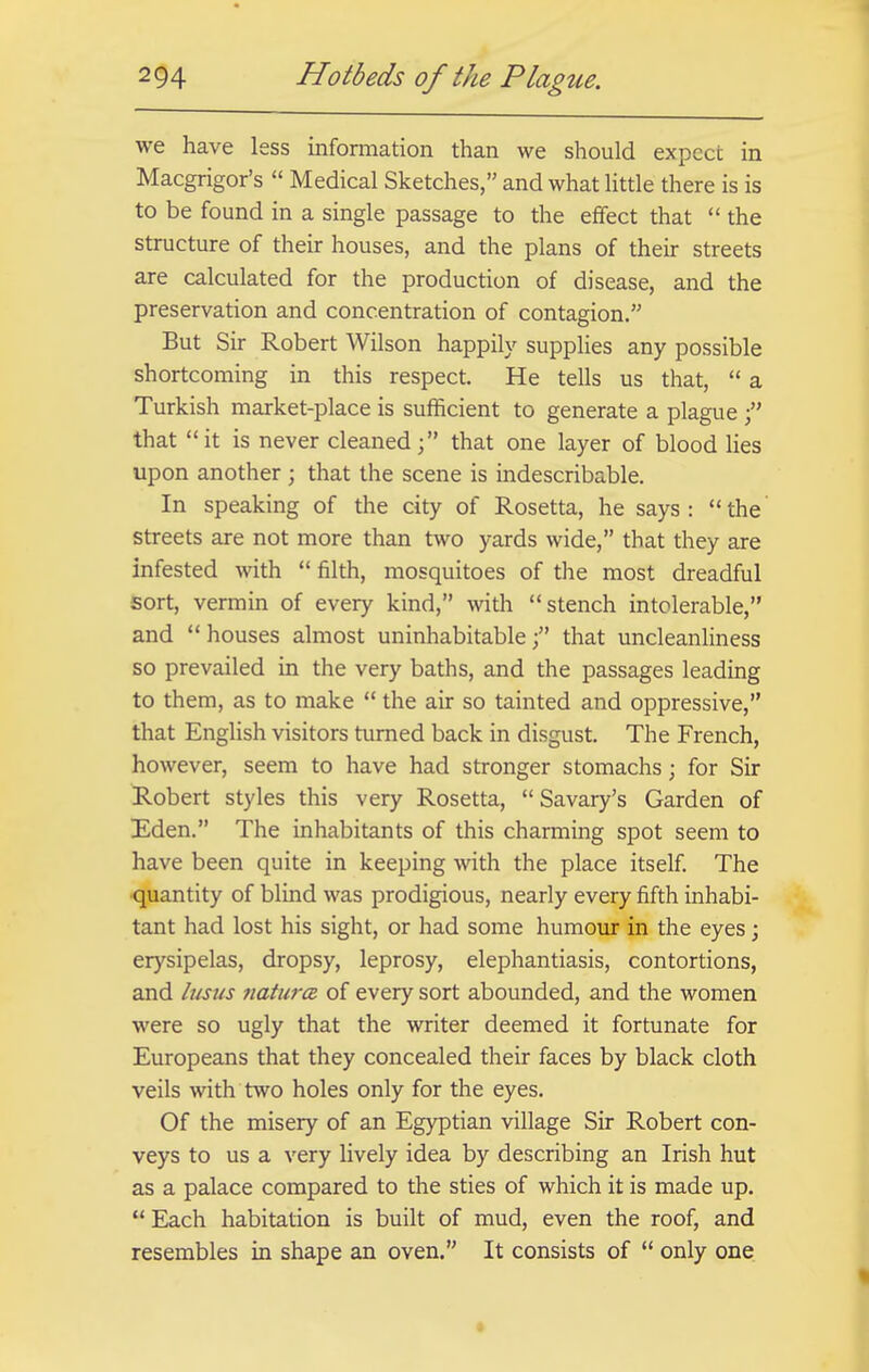 we have less information than we should expect in Macgrigor's  Medical Sketches, and what little there is is to be found in a single passage to the effect that  the structure of their houses, and the plans of their streets are calculated for the production of disease, and the preservation and concentration of contagion. But Sir Robert Wilson happily supplies any possible shortcoming in this respect. He tells us that,  a Turkish market-place is sufficient to generate a plague  that it is never cleaned; that one layer of blood lies upon another ; that the scene is indescribable. In speaking of the city of Rosetta, he says: the streets are not more than two yards wide, that they are infested with  filth, mosquitoes of the most dreadful sort, vermin of every kind, with stench intolerable, and  houses almost uninhabitable f that uncleanliness so prevailed in the very baths, and the passages leading to them, as to make  the air so tainted and oppressive, that English visitors turned back in disgust. The French, however, seem to have had stronger stomachs; for Sir Robert styles this very Rosetta, Savary's Garden of Eden. The inhabitants of this charming spot seem to have been quite in keeping with the place itself. The quantity of blind was prodigious, nearly every fifth inhabi- tant had lost his sight, or had some humour in the eyes; erysipelas, dropsy, leprosy, elephantiasis, contortions, and lusus natures of every sort abounded, and the women were so ugly that the writer deemed it fortunate for Europeans that they concealed their faces by black cloth veils with two holes only for the eyes. Of the misery of an Egyptian village Sir Robert con- veys to us a very lively idea by describing an Irish hut as a palace compared to the sties of which it is made up. Each habitation is built of mud, even the roof, and resembles in shape an oven. It consists of  only one