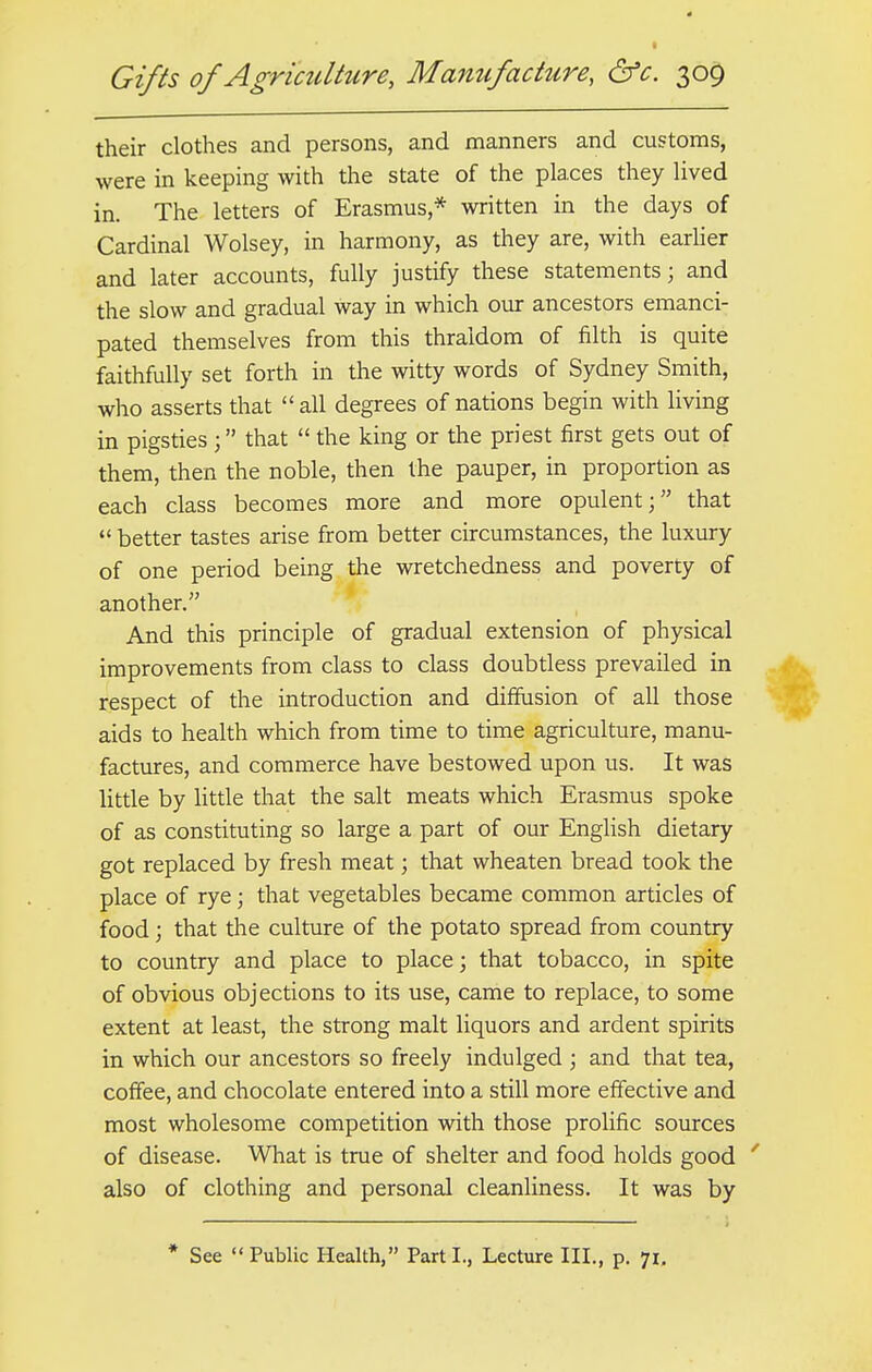 their clothes and persons, and manners and customs, were in keeping with the state of the places they lived in. The letters of Erasmus* written in the days of Cardinal Wolsey, in harmony, as they are, with earlier and later accounts, fully justify these statements; and the slow and gradual way in which our ancestors emanci- pated themselves from this thraldom of filth is quite faithfully set forth in the witty words of Sydney Smith, who asserts that all degrees of nations begin with living in pigsties ; that  the king or the priest first gets out of them, then the noble, then the pauper, in proportion as each class becomes more and more opulent; that  better tastes arise from better circumstances, the luxury of one period being the wretchedness and poverty of another. And this principle of gradual extension of physical improvements from class to class doubtless prevailed in respect of the introduction and diffusion of all those aids to health which from time to time agriculture, manu- factures, and commerce have bestowed upon us. It was little by little that the salt meats which Erasmus spoke of as constituting so large a part of our English dietary got replaced by fresh meat; that wheaten bread took the place of rye; that vegetables became common articles of food; that the culture of the potato spread from country to country and place to place; that tobacco, in spite of obvious objections to its use, came to replace, to some extent at least, the strong malt liquors and ardent spirits in which our ancestors so freely indulged ; and that tea, coffee, and chocolate entered into a still more effective and most wholesome competition with those prolific sources of disease. What is true of shelter and food holds good also of clothing and personal cleanliness. It was by * See Public Health, Parti., Lecture III., p. 71.