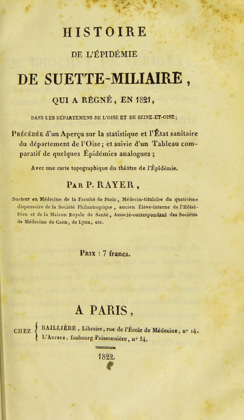 HISTOIRE DE L'ÉPIDÉMIE DE SUETTE-MILIAIRE, QUI A RÉGNÉ, EN 1821, DANS LES DIÎPÀKTEMENS DE L'OISE ET DE SEINE-ET-OISE ; Précédée d'un Aperçu sur la statistique et l'État sanitaire du département de l'Oise; ët suivie d'un Tableau com- paratif de quelques Épidémies analogues ; Arec une carte topographique du théâtre de l'Épidémie. PàrP. RAYER, Docteur en Médecine de la Faculté de Paris , Médecin-titulaire du quatrième dispensaire de la Société Philantropique , ancien Élève-interne de l'Hôtel- Dieu et de la Maison Royale de Santé , Associé-correspondaat d«g Sociétés dï Médecine de Caen, de Lyon, etc. Prix : 7 francs. A PARIS, E , Libraire, rue de l'Éc 'AuTBUH, faubourg Poissonnière, n» 54. CHEZ I I^AÏI-LJÈRE , Libraire,rue de l'École de Médecine, n 14. 1822. 9