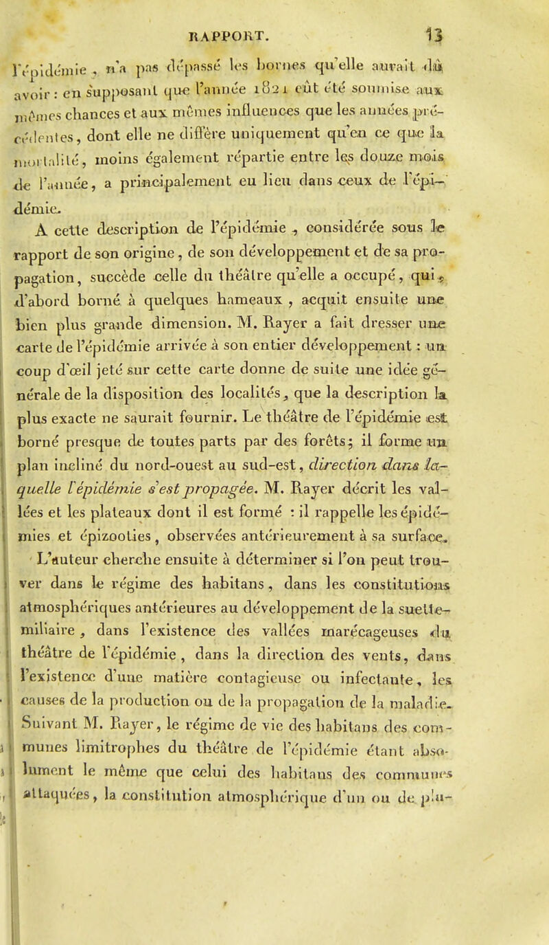 î't'pidcjnie , n'a pas tli'passé los homes qu'elle aurait «liù» avoir: en supposant qvHi l'année 1821 eût été somiiise aux iiit^nios chances et aux mêmes influences que les années pré- cédentes, dont elle ne difiere uniquement qu'en ce que la luorlalilé, moins également répartie entre les douz.e nmis àe l'iiunée, a principalement eu lieu dans ceux de .l'épi- démie. A cette description de l'épidémie , considérée sous le rapport de son origine, de son développement et de sa pro- pagation, succède celle du théâtre qu'elle a occupé, quiç xl'abord borné à quelques hameaux , acquit ensuite une bien plus grande dimension. M. Rayer a fait dresser un^e carte de l'épidémie arrivée à son entier développement : un. coup d'œil jeté sur cette carte donne de suite une idée gé- nérale de la disposition des localités , que la description k plus exacte ne saurait fournir. Le théâtre de l'épidémie est borné presque de toutes parts par des forêts; il forme u» plan incliné du nord-ouest au sud-est, direction daris la- quelle L épidémie s est propagée. M. Rayer décrit les val- lées et les plateaux dont il est formé : il l'appelle les épidé- mies et épizooties , observées antérieurement à sa surface, • L'«uteur cherche ensuite à déterminer si l'on peut trou- ver dans le régime des habitans , dans les constitutions atmosphériques antérieures au développement de la suelte^ ïniliaire, dans l'existence des vallées marécageuses théâtre de l'épidémie, dans la direction des vents, dans l'existence d'une matière contagieuse ou infectante, les causes de la production ou de la propagation de la maladie. Suivant M. Rayer, le régime de vie des habitans des com- munes limitrophes du théâtre de l'épidémie étant abso- lument le même que celui des habitans des commum-s attaquées, la constitution atmosphérique d'un ou de pla- r