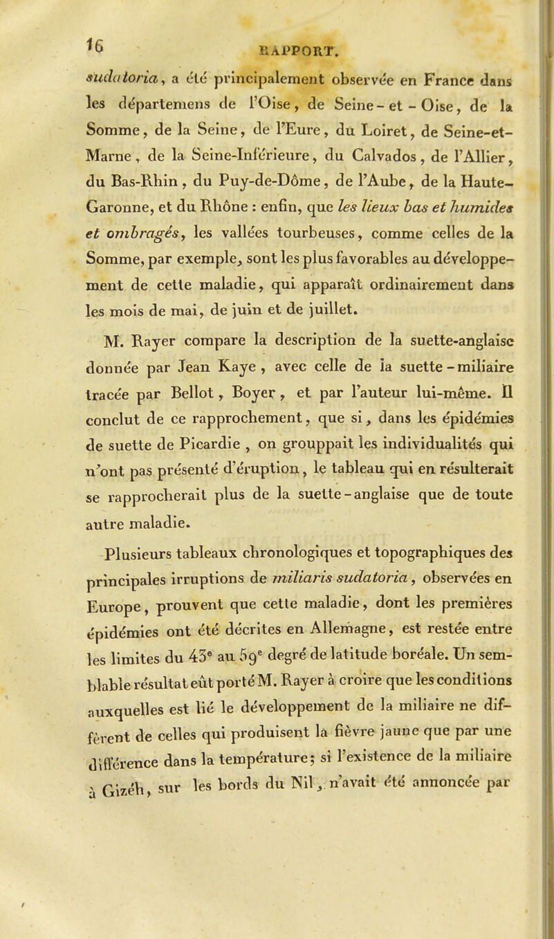 ^6 RAPPORT. 9ud(iionay a été principalement observée en France dans les départemens de l'Oise, de Seine-et - Oise, de la Somme, de la Seine, de l'Eure, du Loiret, de Seine-et- Marne , de la Seine-Inférieure, du Calvados, de l'Allier, du Bas-Rhin , du Puy-de-Dôme, de l'Aube, de la Haute- Garonne, et du Rhône : enfin, que les lieux bas et humides et ombragésy les vallées tourbeuses, comme celles de la Somme, par exemple, sont les plus favorables au développe- ment de cette maladie, qui apparaît ordinairement dans les mois de mai, de juin et de juillet. M. Rayer compare la description de la suette-anglaisc donnée par Jean Kaye , avec celle de la suette - railiaire tracée par Bellot, Boyer, et par l'auteur lui-même. 11 conclut de ce rapprochement, que si, dans les épidémies de suette de Picardie , on grouppait les individualités qui n'ont pas présenté d'éruption, le tableau qui en résulterait se rapprocherait plus de la suette-anglaise que de toute autre maladie. Plusieurs tableaux chronologiques et topographiques des principales irruptions de miliaris sudatoria, observées en Europe, prouvent que cette maladie, dont les premières épidémies ont été décrites en Allemagne, est restée entre les limites du 43* au 69* degré de latitude boréale. Un sem- blable résultat eût porté M. Rayer à croire que les conditions auxquelles est lié le développement de la miliaire ne dif- fèrent de celles qui produisent la fièvre jaune que par une dlfterence dans la température; si l'existence de la miliaire à Gizéh, sur les bords du Nil,;n'avait été annoncée par