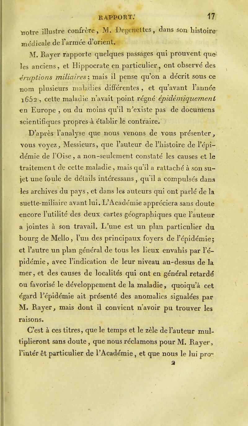 notre illustre confrère, M. Degoneltcs, dans son histoire- mcîdicale de l'armée d'orient. M. Rayer rapporte quelques passages qui prouvent que' les anciens, et Hippocrate en particulier, ont observd des -éruptions miliaîres\ mais il pense qu'on a décrit sous ce nom plusieurs maladies différentes , et qu'avant l'année i652 , cette maladie n'avait point vé^né épidémiquemenl en Europe , ou du moins qu'il n^existe pas de documens scientifiques propres à établir le contraire. D'après l'analyse que nous venons de vous présenter, vous voyez, Messieurs, que l'auteur de l'histoire de l'épi- démie de l'Oise, a non-seulement constaté les causes et le traitement dfe celte maladie, mais qu'il a rattaché à son su- jet une foule de détails intéressans , qu'il a compulsés dans les archives du pays, et dans les auteurs qui ont parlé de la suetle-miliaire avant lui. L'Académie appréciera sans doute encore l'utilité des deux cartes géographiques que l'auteur a jointes à son travail. L'une est un plan particulier du bourg de Mello, l'un des principaux foyers de l'épidémie; et l'autre un plan général de tous les lieux envahis par l'é- pidémie , avec l'indication de leur niveau au-dessus de la mer, et des causes de localités qui ont en général retardé ou favorisé le développement de la maladie, quoiqu'à cet égard l'épidémie ait présenté des anomalies signalées par M. Rayer, mais dont il convient n'avoir pu trouver les raisons. C'est à ces titres, que le temps et le zèle de l'auteur mul- tiplieront sans doute, que nous réclamons pour M. Rayer, l'iutér et particulier de l'Académie, et que nous le lui pro-