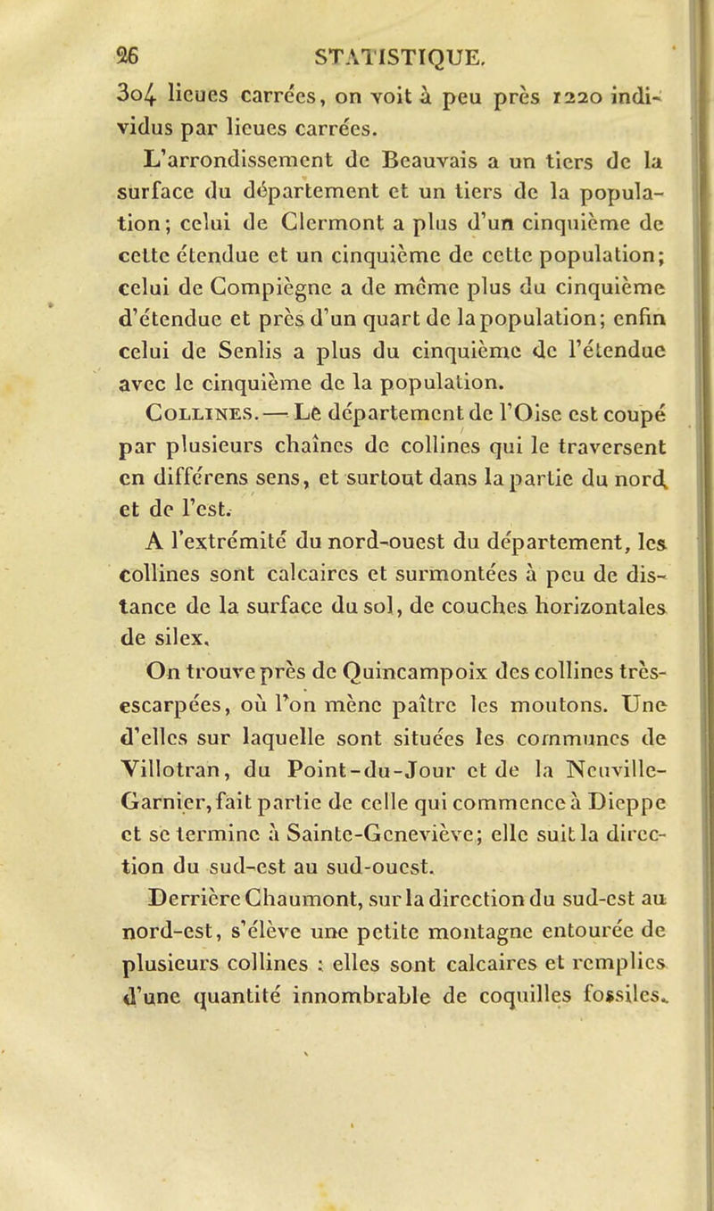3o4 lieues carrées, on voit à peu près 1220 indi- vidus par lieues carrées. L'arrondissement de Beauvais a un tiers de la surface du département et un tiers de la popula- tion; celui de Glermont a plus d'un cinquième de cette étendue et un cinquième de cette population; celui de Compiègne a de même plus du cinquième d'étendue et près d'un quart de la population; enfin celui de Senlis a plus du cinquième de l'étendue avec le cinquième de la population. Collines.— Lê département de l'Oise est coupé par plusieurs chaînes de collines qui le traversent en différens sens, et surtout dans la partie du nord, et de l'est. A l'extrémité du nord-ouest du département, les collines sont calcaires et surmontées à peu de dis- tance de la surface du sol, de couches horizontales de silex. On trouve près de Quincampoîx des collines très- escarpées, où Ton mène paître les moutons. Une d'elles sur laquelle sont situées les communes de Villotran, du Point-du-Jour et de la Ncuville- Garnier,fàit partie de celle qui commence à Dieppe et se termine à Sainte-Geneviève; elle suit la direc- tion du sud-est au sud-ouest. Derrière Chaumont, sur la direction du sud-est au nord-est, s'élève une petite montagne entourée de plusieurs collines ; elles sont calcaires et remplies il'une quantité innombrahle de coquilles fossiles..