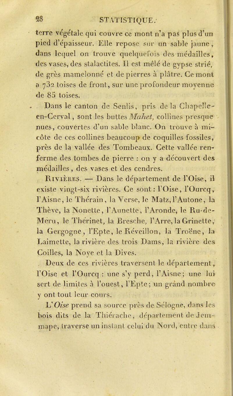 terre végétale qui couvre ce mont n'a pas plus d'un pied d'épaisseur. Elle repose sur un sable jaune, dans lequel on trouve quelquefois des médailles, des vases, des stalactites. Il est mêlé de gypse strié, de grès mamelonné et de pierres à plâtre. Ce mont a 782 toises de front, sm' une profondeur moyenne de 85 toises. Dans le canton de Senlis, pris delà Gliapelle- en-Cerval, sont les buttes il/a^e/, collines presque nues, couvertes d'un sable blanc. On trouve à mi- côte de ces collines beaucoup de coquilles fossiles, près de la vallée des Tombeaux. Cette vallée ren- ferme des tombes de pierre : on y a découvert des médailles, des vases et des cendres. Rivières. — Dans le département de l'Oise, il existe vingt-six rivières. Ce sont: l'Oise, l'Ourcq, l'Aisne, le Thérain, la Verse, le Matz,rAutone, la Thèvc, laNonette, TAunette, FAronde, le Ru-de- Méru, le Thérinet, la Bresche, l'Arre, la Grinette, la Gergogne, l'Epte, le Réveillon, la Troène, la Laimette, la rivière des trois Dams, la rivière des Coilles, la Noye et la Dives. Deux de ces rivières traversent le département, l'Oise et l'Ourcq : une s'y perd, l'Aisne; une lui sert de limites à l'ouest, l'Epte ; un grand nombre y ont tout leur cours. ISOise prend sa source près de Sologne, dans les bois dits de la Tliiérache, département de Jeni- mape, traverse un instant celui du Nord, entre dans