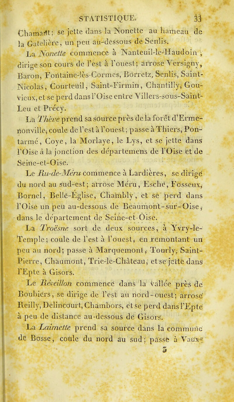 Chamailt; se jette dans la Noncttc au hartieau de la Gatclicre, un peu aii-dessous de Scnlis; La Nonclie commence à Kanteuil-le-llaudoin » dirige son cours de l'est à Touest; arrose Vcrsigny, Baron, Foiltaine-lès-Cormcs, Borrelz, Senlis, Saint- Nicolas, Courteiiil, Saint-Firmin, Chantilly, Gou- vicux,et se perd dans l'Oise entre Yillers-sous-Saint- Leu et Précy. La lliève prend sa soutce près delà forêt d'Errae- lionvillej coule de Test à l'ouest ; passe àThiers, Pon- tarraé, Coye, la Morlaye, le Lys, et se jette dans rOise à la jonction des départemehs de l'Oise fet de Seine-et-Oise. Le Ru-de-Mérii corrimence à Lardières, se dirigé du nord au slid-est; arrose Me'ru, Esché, Fosseuxy Bornel, Bellë-Eglisc, CHambly, et sè perd dans l'Oise un peu au-dessous de Beaumoht-sur-Oise, dans le département de Seine-et-Oise. La Troësna sort de deux sources, à Yvry-le- Temple; coule de l'est à l'ouest, en remontant un peu au nord; passe à Marquemont, ïourly; Saint- Pierre, Chàumont, Trie-le-Chàteau, etsejcttG dans l'Epte à Gisors. Le Réveillon commencé dans la vallée près de Boubiers, se dirige de l'est au riôrd-ouest; arrose' Pieilly,l)elincdurt,Chàmbors, et Se perd dansTEpté à peu de distance au-dessôuS dé Gisors'. La Laimette prend sa source dans la commune de Bosse, cotilc du nord au sud; pâssè à Vaux-? 5