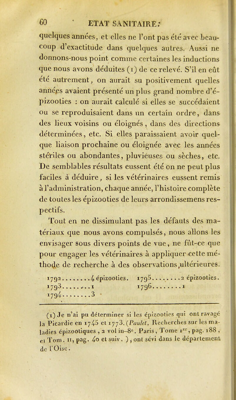 quelques anne'es, et elles ne l'ont pas e'tc avec beau- coup (l'exactitude dans quelques autres. Aussi ne donnons-nous point comme certaines les inductions que nous avons déduites (i) de ce relevé. S'il en eût été autrement, on aurait su positivement quelles années avaient présenté un plus grand nombre d'é- pizooties : on aurait calculé si elles se succédaient ou se reproduisaient dans un certain ordre, dans des lieux voisins ou éloignés, dans des directions déterminées, etc. Si elles paraissaient avoir quel- que liaison prochaine ou éloignée avec les années stériles ou abondantes, pluviéuses ou sèches, etc. De semblables résultats eussent été on ne peut plus faciles à déduire, si les vétérinaires eussent remis à l'administration, chaque année, l'histoire complète de toutes les épizooties de leurs arrondissemens res- pectifs. Tout en ne dissimulant pas les défauts des ma- tériaux que nous avons compulsés, nous allons les envisager sous divers points de vue, ne fût-ce que pour engager les vétérinaires à appliquer cette mé- thod.e de recherche à des observations,ultérieures. 1792 .4. épizoolies. 1795........2 épizooties. 1793 .I 1796 ï 1794 3 • (i) Je n'ai pu déterminer si les épizooties qui ont ravagé la Picardie en 1745 et lyyS. (Taulel, Recherches sur les ma- ladies éplzootiques , 2 vol in-8». Paris, Tome 1, pag. 188 , cl Tom. Il, pag. etsuiv. ),onl sévi dans le département de rOisc.