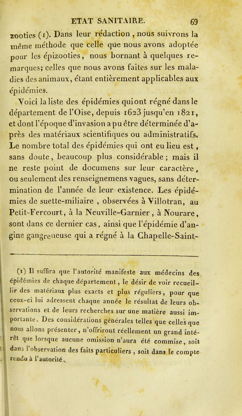zootics ( i). Dans leur rédaction , nous suivrons la même méthode que celle que nous avons adoptée pour les épizooties, nous bornant à quelques re- marques; celles que nous avons faites sur les mala- dies des animaux, étant entièrement applicables aux épidémies. Voici la liste des épidémies quiont régné dans le département de l'Oise, depuis 1623 jusqu'en 1821, et dont l'époque d'invasion a pu être déterminée d'a- près des matériaux scientifiques ou administratifs. Le nombre total des épidémies qui ont eu lieu est, sans doute, beaucoup plus considérable ; mais il ne reste point de documens sur leur caractère, ou seulement des renseignemens vagues, sans déter- mination de l'année de leur existence. Les épidé- mies de suette-miliaire , observées à Villotran, au Petit-Fercourt, à la Neuville-Garnier, à Nourare, sont dans ce dernier cas, ainsi que l'épidémie d'an- gine gangreneuse qui a régné à la Ghapelle-Saint- (î) Il suffira que l'aulorlté manifeste aux médecins de», épidémies de chaque département, le désir de voir recueil- lir des malériaux plus exacts et plus réguiters, pour que ceux-ci lui adressent chaque année le résultat de leurs ob- servalions et de leurs recherches sur une matière aussi im- porlanle. Des cousidéralions générales telles que celles que nous allons présenter, n'offriront réellement un grand inté- rêt que lorsque aucune omission n'aura été commise, soit dans l'observation des faits particuliers , soit dans le compte rendu à i'aulorilé^