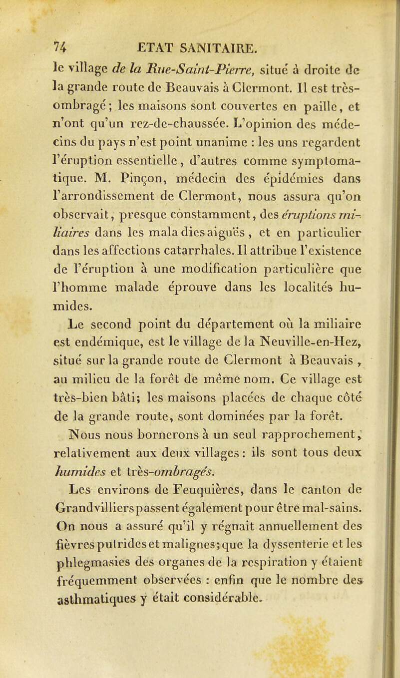 le village de la Rue-Saini-Pierre, situé à droite de la grande route de Beauvais à Clcrmont. Il est très- ombrage ; les maisons sont couvertes en paille, et n'ont qu'un rez-de-chaussée. L'opinion des méde- cins du pays n'est point unanime : les uns regardent l'éruption essentielle , d'autres comme symptoma- tique. M. Pinçon, médecin des épidémies dans l'arrondissement de Clermont, nous assura qu'on observait, presque constamment, des éruptions mi- liaires dans les mala dics aiguës , et en particulier dans les affections catarrhales. U attribue l'existence de l'éruption à une modification particulière que l'homme malade éprouve dans les localités hu- mides. Le second point du département oii la miliaire est endémique, est le village de la Neuville-en-Hez, situé sur la grande route de Clermont à Beauvais , au milieu de la forêt de même nom. Ce village est très-bien bâti; les maisons placées de chaque côté de la grande route, sont dominées par la foret. Nous nous bornerons à un seul rapprochement relativement aux deux villages : ils sont tous deux humides et trhs-ombragés. Les environs de Feuquières, dans le canton de Grandvillierspassent également pour être mal-sains. On nous a assuré qu'il y régnait annuellement des fièvrespulridesetmalignes;que la dyssenieric et les phlegmasics des organes de la respiration y étaient fréquemment observées : enfin que le nombre des asthmatiques y était considérable.