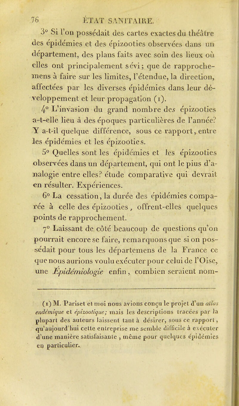 3*^ Si l'on possédait des cartes exactes du théâtre des épidémies et des épizooties observées dans urt département, des plans faits avec soin des lieux où elles ont principalement sévi; que de rapproche- mens à faire sur les limites, l'étendue, la direction, affectées par les diverses épidémies dans leur dé- veloppement et leur propagation (i). 4° L'invasion du grand nombre de^ épizooties a-t-elle lieu à des époques particulières de l'année? Y a-t-il quelque différence, sous ce rapport, entre les épidémies et les épizooties. 5° Quelles sont les épidémies et les épizooties observées dans un département, qui ont le pius d'a- nalogie entre elles? étude comparative qui devrait en résulter. Expériences. 6° La cessation, la durée des épidémies compa- rée à celle des épizooties, offrent-elles quelques points de rapprochement. 7° Laissant de côté beaucoup de questions qu'on pourrait encore se faire, remarquons que si on pos- sédait pour tous les départemens de la France ce que nous aurions voulu exécuter pour celui de l'Oise, une Epidémiologie enfin, combien seraient nom- Ci) M. Pariset et moi nous avions conçu le projet d'un altus endémique et èpizootique; mais les descriptions tracées par la plupart des auteurs laissent tant à désirer, sous ce rapport, qu'aujourd'hui cette entreprise me semble difficile à exécuter d'une manière satisfaisante , môme pour quelques épidémies ep particulier..
