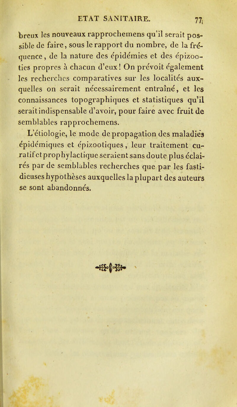 breux les nouveaux rapprochemens qu'il serait pos- sible de faire, sous le rapport du nombre, de la fré- quence , de la nature des épidémies et des épizoo- ties propres à chacun d'eux! On prévoit également les recherches comparatives sur les localités aux- quelles on serait nécessairement entraîné, et les connaissances topographiques et statistiques qu'il serait indispensable d'avoir, pour faire avec fruit de semblables rapprochemens. L'étiologie, le mode de propagation des maladies épidémiques et épizootiques, leur traitement cu- ratif etprophylaclique seraient sans doute plus éclai- rés par de semblables recherches que par les fasti- dieuses hypothèses auxquelles la plupart des auteurs se sont abandonnés.