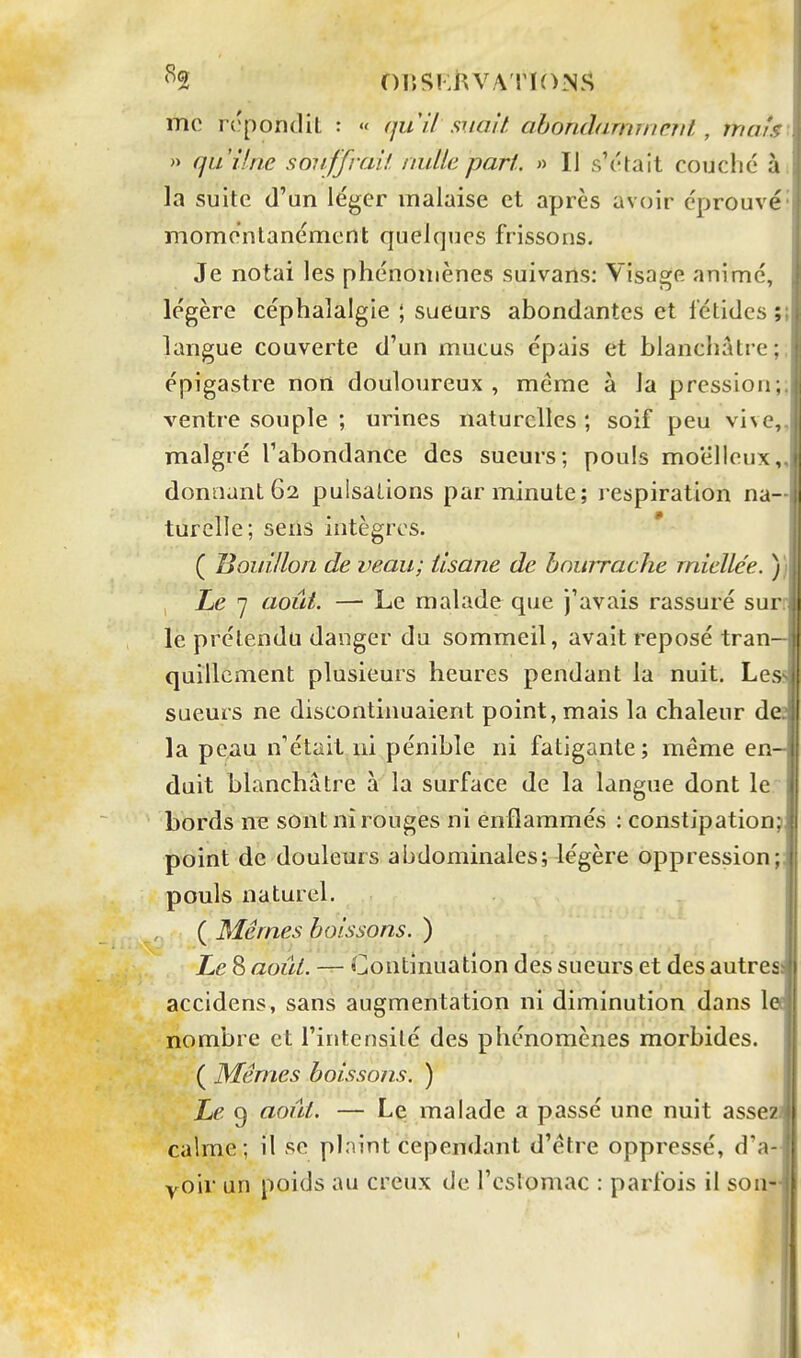 '^2 nr.SKi^vA ri()Nî> mo rc'pondit : « il suait abondarninnil. , niais- » qu'Une souffrait nulle part. » Il s'était couché à; la suite d'un léger malaise et après avoir éprouvé' momentanément quelques frissons. Je notai les phénomènes suivarls: Visage animé, légère céphalalgie ; sueurs abondantes et fétides ;; langue couverte d'un mucus épais et blanchâtre; épigastre non douloureux, même à la pression;; ventre souple ; urines naturelles ; soif peu vive,, malgré l'abondance des sueurs; pouls moelleux,, donnant 62 pulsations par minute; respiration na- turelle; sens intègres. * ( liouillon de veau; tisane de bourrache rnielle'e. )) Le 7 août. — Le malade que j'avais rassuré surr le prétendu danger du sommeil, avait reposé tran- quillement plusieurs heures pendant la nuit. Less sueurs ne discontinuaient point, mais la chaleur des la peau n'était ni pénible ni fatigante; même en- duit blanchâtre à la surface de la langue dont le bords ne sont ni rouges ni enflammés : constipation? point de douleurs abdominales; légère oppression;; pouls naturel. ( Mêmes boissons. ) Le 8 août. — Continuation des sueurs et des autres accidens, sans augmentation ni diminution dans le( nombre et l'intensité des phénomènes morbides. ( Mêmes boissons. ) Le 9 août. — Le malade a passé une nuit assez] calme; il se pinint cependant d'être oppressé, d'a- yoir un poids au creux de l'cslomac : parfois il son-