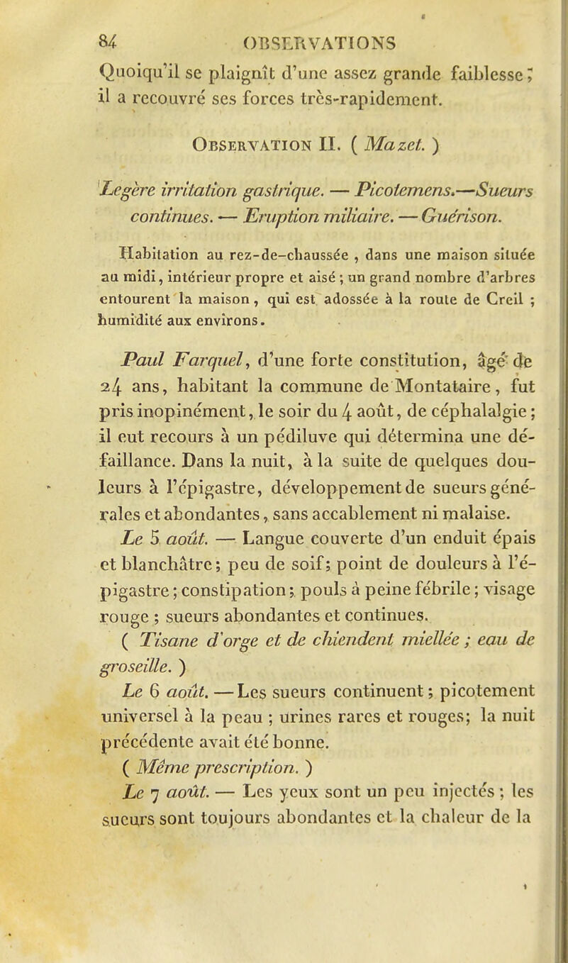 Quoiqu'il se plaignît d'une assez grande faiblesse, il a recouvré ses forces très-rapidement. Observation II. ( Mazet. ) Légère irritation gastrique. — Picoiemens.—Sueurs continues. — Eruption miliaire. — Gue'rison. Habitation au rez-de-chaussée , dans une maison située au midi, intérieur propre et aisé ; un grand nombre d'arbres entourent la maison, qui est adossée à la route de Creil ; humidité aux environs. Paul Farquel^ d'une forte constitution, âgé-de 24 ans, habitant la commune de Montataire, fut pris inopinément, le soir du 4 août, de céphalalgie ; il eut recours à un pédiluve qui détermina une dé- faillance. Dans la nuit» à la suite de quelques dou- leurs à l'cpigastre, développement de sueurs géné- rales et abondantes, sans accablement ni malaise. Le 5 août. — Langue couverte d'un enduit épais et blanchâtre; peu de soif ; point de douleurs à l'é- pigastre ; constipation ; pouls à peine fébrile ; visage rouge ; sueurs abondantes et continues. ( Tisane d'orge et de chiendent miellée ; eau de groseille. ) Le 6 août. —Les sueurs continuent ; picotement universel à la peau ; urines rares et rouges; la nuit précédente avait été bonne. ( Même prescription. ) Le 7 août. — Les yeux sont un peu injectés ; les sueurs sont toujours abondantes et la chaleur de la