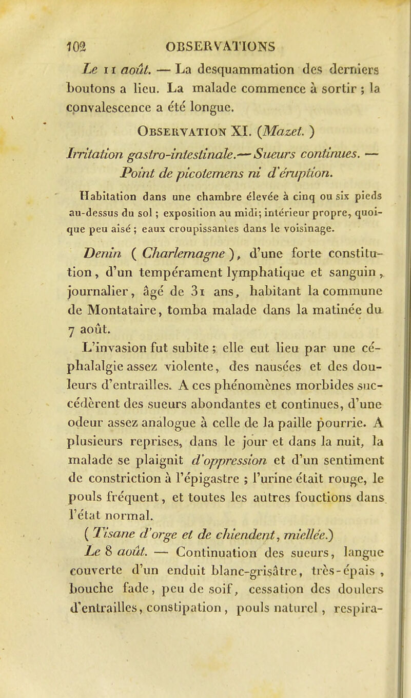 Le II août. — La desquammation des derniers boutons a lieu. La malade commence à sortir ; la convalescence a été longue. Observation XL {Mazet. ) Irritation gasiro-iniesiinale.—Sueurs continues. — Point de picotemens ni d'éruption. Habitation dans une chambre élevée à cinq ou six pieds au-dessus du sol ; exposition au midi; intérieur propre, quoi- que peu aisé ; eaux croupissantes dans le voisinage. Denin ( Charlemagne ), d'une forte constitu- tion , d'un tempérament lymphatique et sanguin, journalier, âgé de 3i ans, habitant la commune de Montataire, tomba malade dans la matinée du 7 août. L'invasion fut subite ; elle eut lieu par une cé- phalalgie assez violente, des nausées et des dou- leurs d'entrailles. A ces phénomènes morbides suc- cédèrent des sueurs abondantes et continues, d'une odeur assez analogue à celle de la paille pourrie. A plusieurs reprises, dans le jour et dans la nuit, la malade se plaignit d'oppression et d'un sentiment de constriction à l'épigastre ; l'urine était rouge, le pouls fréquent, et toutes les autres fonctions dans l'état normal. ( Tisane d'orge et de chiendent, miellée.) Le ^ août. — Continuation des sueurs, langue couverte d'un enduit blanc-grisâtre, très-épais , bouche fade, peu de soif, cessation des doulcrs d'entrailles, constipation , pouls naturel, respira-