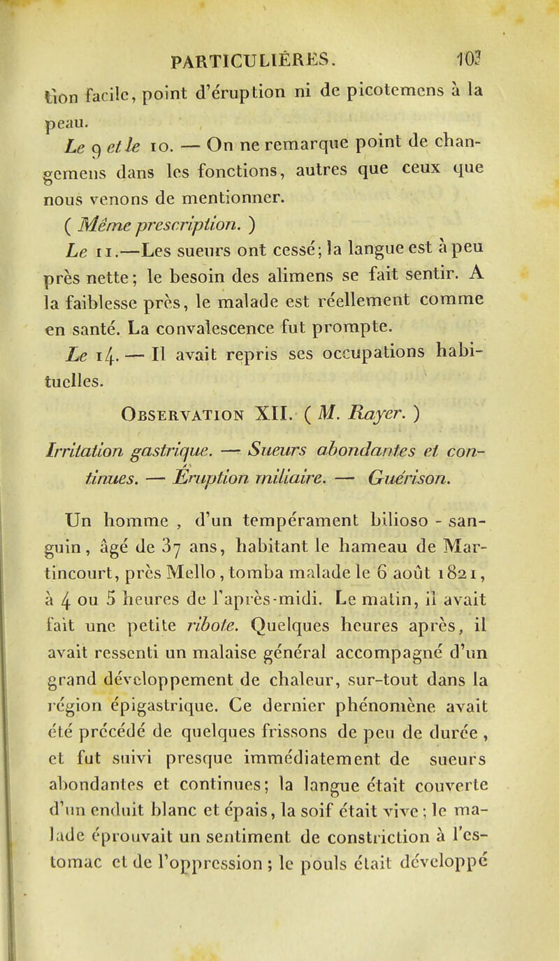 t\on facile, point d'éruption ni de picotemcns à la peau. Le et le lo. — On ne remarque point de chan- gcmens dans les fonctions, autres que ceux que nous venons de mentionner. ( Même prescription. ) Le II.—Les sueurs ont cessé; la langue est à peu près nette ; le besoin des alimens se fait sentir. A la faiblesse près, le malade est réellement comme en santé. La convalescence fut prompte. Le i/f. — Il avait repris ses occupations habi- tuelles. Observation XIL ( M. Rayer. ) Irritation gastrique. —■ Sueurs abondantes et con- tinues. — Eruption rniliaire. — Guérison. Un homme , d'un tempérament bilioso - san- guin, âgé de Sy ans, habitant le hameau de Mar- tincourt, près Mello,tomba malade le 6 août 1821, à 4 ou 5 heures de l'après-midi. Le malin, il avait fait une petite ribole. Quelques heures après, il avait ressenti un malaise général accompagné d'un grand développement de chaleur, sur-tout dans la légion épigastrique. Ce dernier phénomène avait été précédé de quelques frissons de peu de durée , et fut suivi presque immédiatement de sueurs abondantes et continues; la langue était couverte d'un enduit blanc et épais, la soif était vive ; le ma- lade éprouvait un sentiment de constriction à l'es- tomac et de l'oppression ; le pouls élait développé